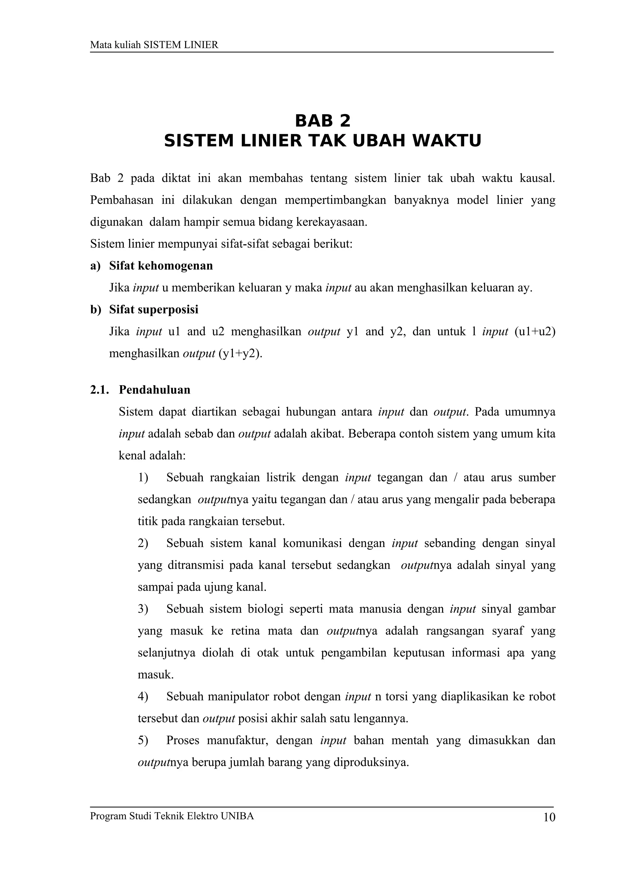 Mata kuliah SISTEM LINIER
BAB 2
SISTEM LINIER TAK UBAH WAKTU
Bab 2 pada diktat ini akan membahas tentang sistem linier tak ubah waktu kausal.
Pembahasan ini dilakukan dengan mempertimbangkan banyaknya model linier yang
digunakan dalam hampir semua bidang kerekayasaan.
Sistem linier mempunyai sifat-sifat sebagai berikut:
a) Sifat kehomogenan
Jika input u memberikan keluaran y maka input au akan menghasilkan keluaran ay.
b) Sifat superposisi
Jika input u1 and u2 menghasilkan output y1 and y2, dan untuk l input (u1+u2)
menghasilkan output (y1+y2).
2.1. Pendahuluan
Sistem dapat diartikan sebagai hubungan antara input dan output. Pada umumnya
input adalah sebab dan output adalah akibat. Beberapa contoh sistem yang umum kita
kenal adalah:
1) Sebuah rangkaian listrik dengan input tegangan dan / atau arus sumber
sedangkan outputnya yaitu tegangan dan / atau arus yang mengalir pada beberapa
titik pada rangkaian tersebut.
2) Sebuah sistem kanal komunikasi dengan input sebanding dengan sinyal
yang ditransmisi pada kanal tersebut sedangkan outputnya adalah sinyal yang
sampai pada ujung kanal.
3) Sebuah sistem biologi seperti mata manusia dengan input sinyal gambar
yang masuk ke retina mata dan outputnya adalah rangsangan syaraf yang
selanjutnya diolah di otak untuk pengambilan keputusan informasi apa yang
masuk.
4) Sebuah manipulator robot dengan input n torsi yang diaplikasikan ke robot
tersebut dan output posisi akhir salah satu lengannya.
5) Proses manufaktur, dengan input bahan mentah yang dimasukkan dan
outputnya berupa jumlah barang yang diproduksinya.
Program Studi Teknik Elektro UNIBA 10
 