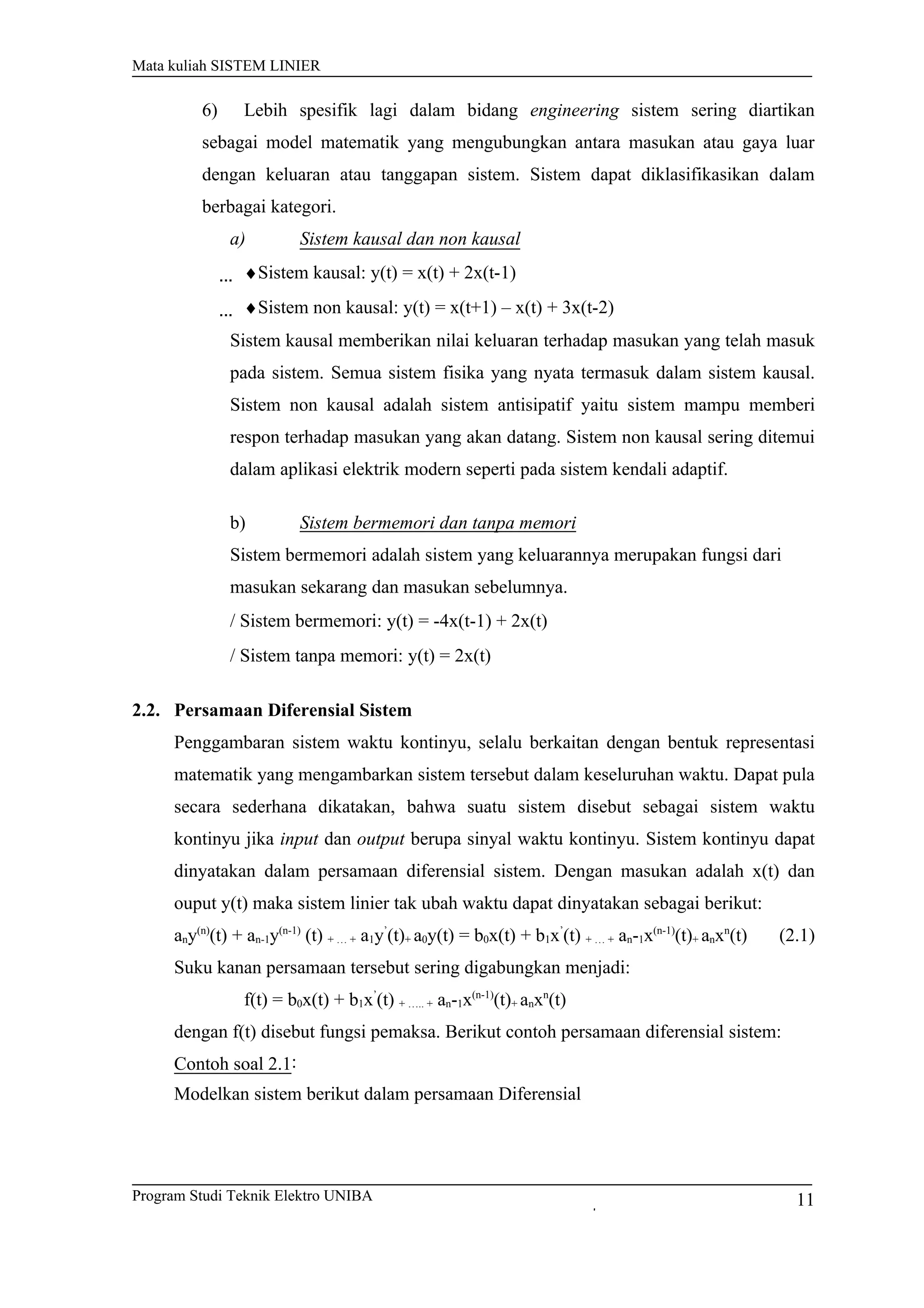 Mata kuliah SISTEM LINIER
6) Lebih spesifik lagi dalam bidang engineering sistem sering diartikan
sebagai model matematik yang mengubungkan antara masukan atau gaya luar
dengan keluaran atau tanggapan sistem. Sistem dapat diklasifikasikan dalam
berbagai kategori.
a) Sistem kausal dan non kausal
♦Sistem kausal: y(t) = x(t) + 2x(t-1)
♦Sistem non kausal: y(t) = x(t+1) – x(t) + 3x(t-2)
Sistem kausal memberikan nilai keluaran terhadap masukan yang telah masuk
pada sistem. Semua sistem fisika yang nyata termasuk dalam sistem kausal.
Sistem non kausal adalah sistem antisipatif yaitu sistem mampu memberi
respon terhadap masukan yang akan datang. Sistem non kausal sering ditemui
dalam aplikasi elektrik modern seperti pada sistem kendali adaptif.
b) Sistem bermemori dan tanpa memori
Sistem bermemori adalah sistem yang keluarannya merupakan fungsi dari
masukan sekarang dan masukan sebelumnya.
/ Sistem bermemori: y(t) = -4x(t-1) + 2x(t)
/ Sistem tanpa memori: y(t) = 2x(t)
2.2. Persamaan Diferensial Sistem
Penggambaran sistem waktu kontinyu, selalu berkaitan dengan bentuk representasi
matematik yang mengambarkan sistem tersebut dalam keseluruhan waktu. Dapat pula
secara sederhana dikatakan, bahwa suatu sistem disebut sebagai sistem waktu
kontinyu jika input dan output berupa sinyal waktu kontinyu. Sistem kontinyu dapat
dinyatakan dalam persamaan diferensial sistem. Dengan masukan adalah x(t) dan
ouput y(t) maka sistem linier tak ubah waktu dapat dinyatakan sebagai berikut:
any(n)
(t) + an-1y(n-1)
(t) + … + a1y’
(t)+ a0y(t) = b0x(t) + b1x’
(t) + … + an-1x(n-1)
(t)+ anxn
(t) (2.1)
Suku kanan persamaan tersebut sering digabungkan menjadi:
f(t) = b0x(t) + b1x’
(t) + ….. + an-1x(n-1)
(t)+ anxn
(t)
dengan f(t) disebut fungsi pemaksa. Berikut contoh persamaan diferensial sistem:
Contoh soal 2.1:
Modelkan sistem berikut dalam persamaan Diferensial
Program Studi Teknik Elektro UNIBA 11
 