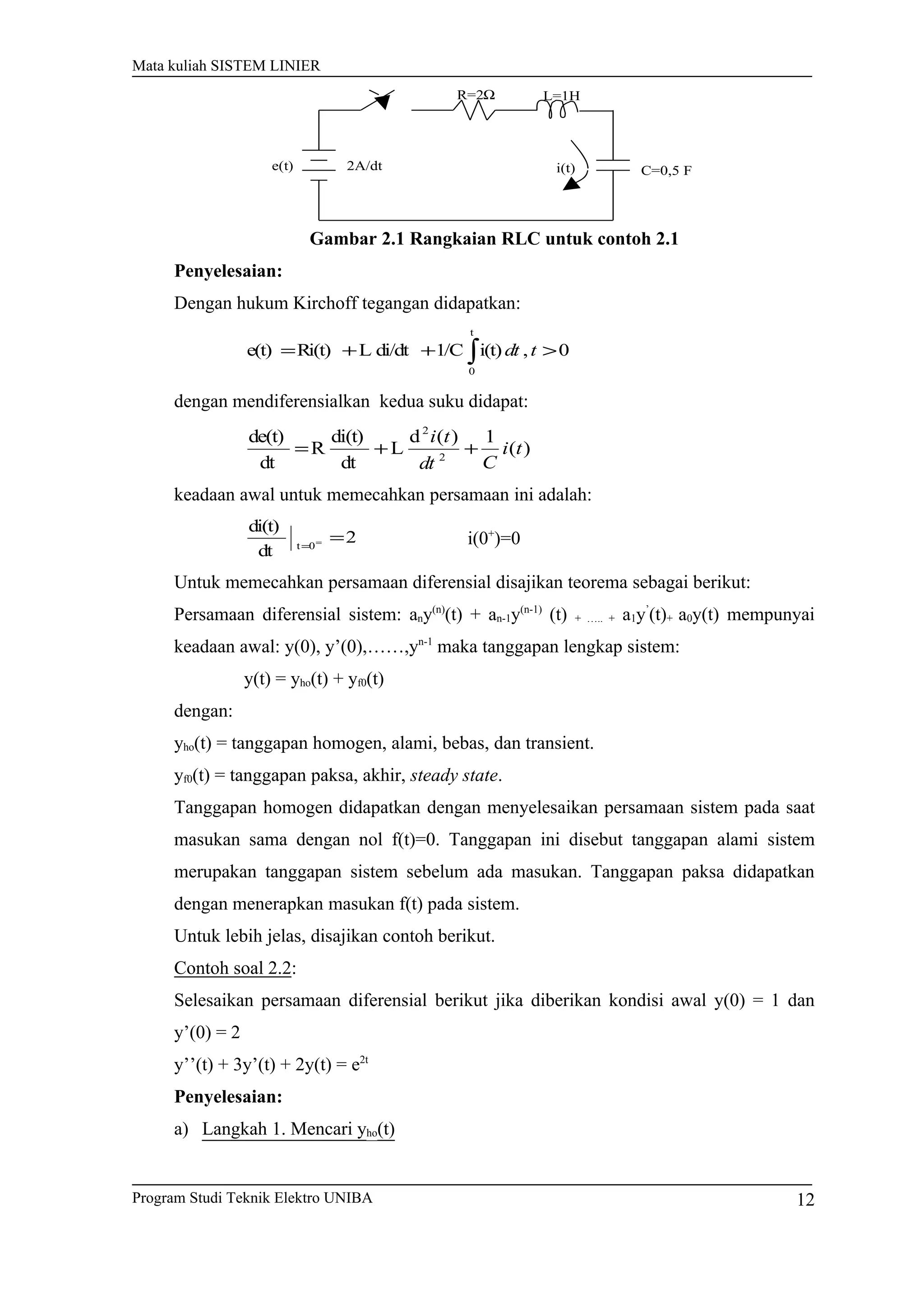 Mata kuliah SISTEM LINIER
Gambar 2.1 Rangkaian RLC untuk contoh 2.1
Penyelesaian:
Dengan hukum Kirchoff tegangan didapatkan:
0,i(t)1/Cdi/dtLRi(t)e(t)
t
0
>++= ∫ tdt
dengan mendiferensialkan kedua suku didapat:
)(
1)(d
L
dt
di(t)
R
dt
de(t)
2
2
ti
Cdt
ti
++=
keadaan awal untuk memecahkan persamaan ini adalah:
2
dt
di(t)
0t
==
= i(0+
)=0
Untuk memecahkan persamaan diferensial disajikan teorema sebagai berikut:
Persamaan diferensial sistem: any(n)
(t) + an-1y(n-1)
(t) + ….. + a1y’
(t)+ a0y(t) mempunyai
keadaan awal: y(0), y’(0),……,yn-1
maka tanggapan lengkap sistem:
y(t) = yho(t) + yf0(t)
dengan:
yho(t) = tanggapan homogen, alami, bebas, dan transient.
yf0(t) = tanggapan paksa, akhir, steady state.
Tanggapan homogen didapatkan dengan menyelesaikan persamaan sistem pada saat
masukan sama dengan nol f(t)=0. Tanggapan ini disebut tanggapan alami sistem
merupakan tanggapan sistem sebelum ada masukan. Tanggapan paksa didapatkan
dengan menerapkan masukan f(t) pada sistem.
Untuk lebih jelas, disajikan contoh berikut.
Contoh soal 2.2:
Selesaikan persamaan diferensial berikut jika diberikan kondisi awal y(0) = 1 dan
y’(0) = 2
y’’(t) + 3y’(t) + 2y(t) = e2t
Penyelesaian:
a) Langkah 1. Mencari yho(t)
Program Studi Teknik Elektro UNIBA 12
ΩR=2 L=1H
C=0,5 F2A/dt i(t)e(t)
 