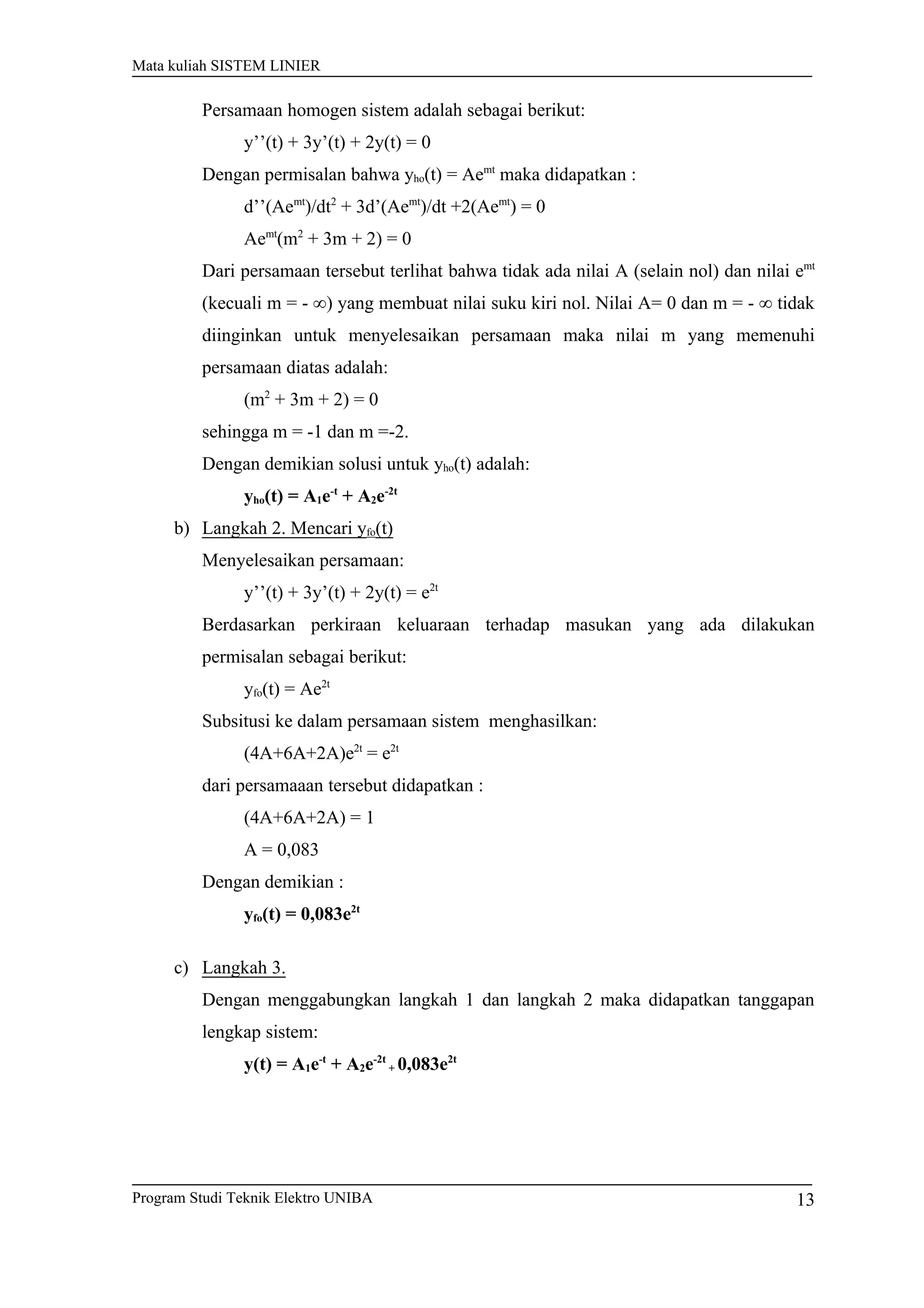 Mata kuliah SISTEM LINIER
Persamaan homogen sistem adalah sebagai berikut:
y’’(t) + 3y’(t) + 2y(t) = 0
Dengan permisalan bahwa yho(t) = Aemt
maka didapatkan :
d’’(Aemt
)/dt2
+ 3d’(Aemt
)/dt +2(Aemt
) = 0
Aemt
(m2
+ 3m + 2) = 0
Dari persamaan tersebut terlihat bahwa tidak ada nilai A (selain nol) dan nilai emt
(kecuali m = - ∞) yang membuat nilai suku kiri nol. Nilai A= 0 dan m = - ∞ tidak
diinginkan untuk menyelesaikan persamaan maka nilai m yang memenuhi
persamaan diatas adalah:
(m2
+ 3m + 2) = 0
sehingga m = -1 dan m =-2.
Dengan demikian solusi untuk yho(t) adalah:
yho(t) = A1e-t
+ A2e-2t
b) Langkah 2. Mencari yfo(t)
Menyelesaikan persamaan:
y’’(t) + 3y’(t) + 2y(t) = e2t
Berdasarkan perkiraan keluaraan terhadap masukan yang ada dilakukan
permisalan sebagai berikut:
yfo(t) = Ae2t
Subsitusi ke dalam persamaan sistem menghasilkan:
(4A+6A+2A)e2t
= e2t
dari persamaaan tersebut didapatkan :
(4A+6A+2A) = 1
A = 0,083
Dengan demikian :
yfo(t) = 0,083e2t
c) Langkah 3.
Dengan menggabungkan langkah 1 dan langkah 2 maka didapatkan tanggapan
lengkap sistem:
y(t) = A1e-t
+ A2e-2t
+ 0,083e2t
Program Studi Teknik Elektro UNIBA 13
 