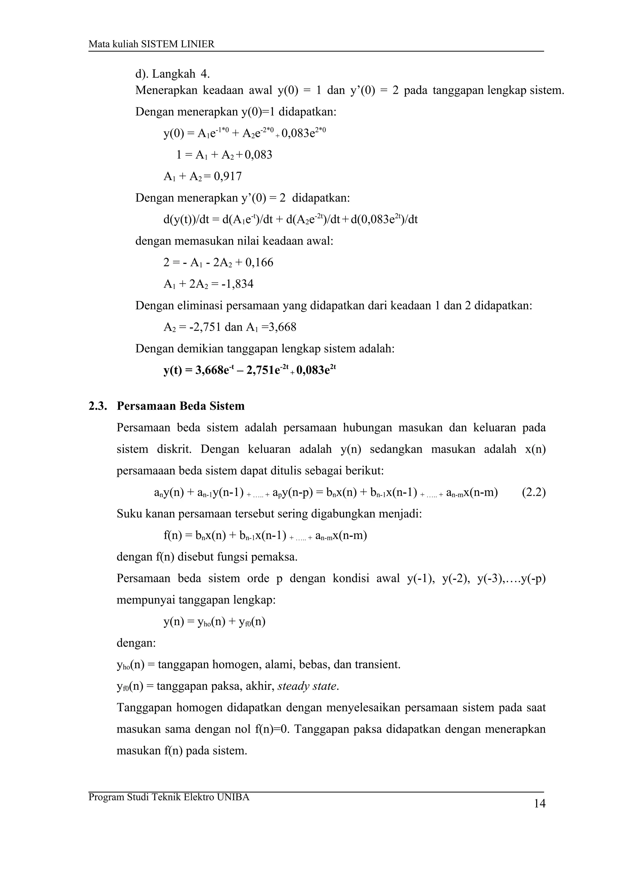 Mata kuliah SISTEM LINIER
d). Langkah 4.
Menerapkan keadaan awal y(0) = 1 dan y’(0) = 2 pada tanggapan lengkap sistem.
Dengan menerapkan y(0)=1 didapatkan:
y(0) = A1e-1*0
+ A2e-2*0
+ 0,083e2*0
1 = A1 + A2 +0,083
A1 + A2 = 0,917
Dengan menerapkan y’(0) = 2 didapatkan:
d(y(t))/dt = d(A1e-t
)/dt + d(A2e-2t
)/dt+d(0,083e2t
)/dt
dengan memasukan nilai keadaan awal:
2 = - A1 - 2A2 + 0,166
A1 + 2A2 = -1,834
Dengan eliminasi persamaan yang didapatkan dari keadaan 1 dan 2 didapatkan:
A2 = -2,751 dan A1 =3,668
Dengan demikian tanggapan lengkap sistem adalah:
y(t) = 3,668e-t
– 2,751e-2t
+ 0,083e2t
2.3. Persamaan Beda Sistem
Persamaan beda sistem adalah persamaan hubungan masukan dan keluaran pada
sistem diskrit. Dengan keluaran adalah y(n) sedangkan masukan adalah x(n)
persamaaan beda sistem dapat ditulis sebagai berikut:
any(n) + an-1y(n-1) + ….. + apy(n-p) = bnx(n) + bn-1x(n-1) + ….. + an-mx(n-m) (2.2)
Suku kanan persamaan tersebut sering digabungkan menjadi:
f(n) = bnx(n) + bn-1x(n-1) + ….. + an-mx(n-m)
dengan f(n) disebut fungsi pemaksa.
Persamaan beda sistem orde p dengan kondisi awal y(-1), y(-2), y(-3),….y(-p)
mempunyai tanggapan lengkap:
y(n) = yho(n) + yf0(n)
dengan:
yho(n) = tanggapan homogen, alami, bebas, dan transient.
yf0(n) = tanggapan paksa, akhir, steady state.
Tanggapan homogen didapatkan dengan menyelesaikan persamaan sistem pada saat
masukan sama dengan nol f(n)=0. Tanggapan paksa didapatkan dengan menerapkan
masukan f(n) pada sistem.
Program Studi Teknik Elektro UNIBA
14
 