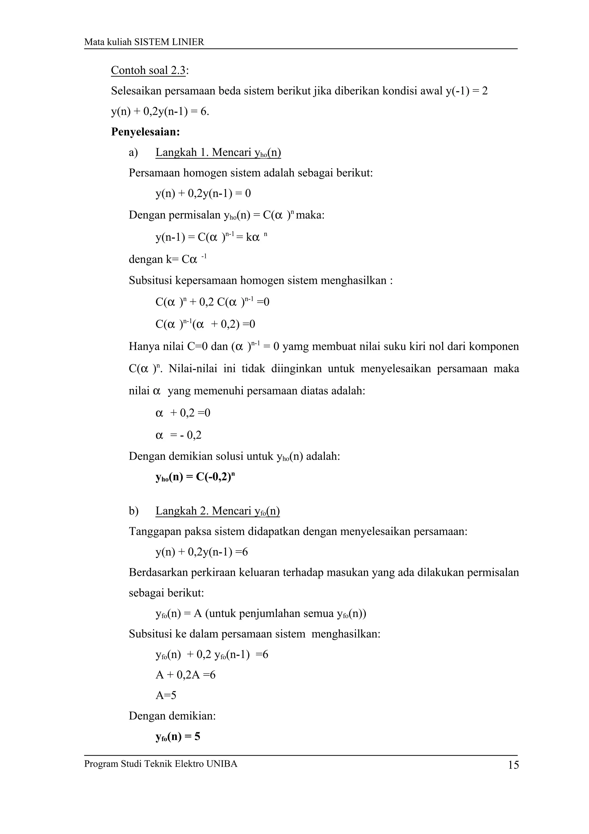 Mata kuliah SISTEM LINIER
Contoh soal 2.3:
Selesaikan persamaan beda sistem berikut jika diberikan kondisi awal y(-1) = 2
y(n) + 0,2y(n-1) = 6.
Penyelesaian:
a) Langkah 1. Mencari yho(n)
Persamaan homogen sistem adalah sebagai berikut:
y(n) + 0,2y(n-1) = 0
Dengan permisalan yho(n) = C(α )n
maka:
y(n-1) = C(α )n-1
= kα n
dengan k= Cα -1
Subsitusi kepersamaan homogen sistem menghasilkan :
C(α )n
+ 0,2 C(α )n-1
=0
C(α )n-1
(α + 0,2) =0
Hanya nilai C=0 dan (α )n-1
= 0 yamg membuat nilai suku kiri nol dari komponen
C(α )n
. Nilai-nilai ini tidak diinginkan untuk menyelesaikan persamaan maka
nilai α yang memenuhi persamaan diatas adalah:
α + 0,2 =0
α = - 0,2
Dengan demikian solusi untuk yho(n) adalah:
yho(n) = C(-0,2)n
b) Langkah 2. Mencari yfo(n)
Tanggapan paksa sistem didapatkan dengan menyelesaikan persamaan:
y(n) + 0,2y(n-1) =6
Berdasarkan perkiraan keluaran terhadap masukan yang ada dilakukan permisalan
sebagai berikut:
yfo(n) = A (untuk penjumlahan semua yfo(n))
Subsitusi ke dalam persamaan sistem menghasilkan:
yfo(n) + 0,2 yfo(n-1) =6
A + 0,2A =6
A=5
Dengan demikian:
yfo(n) = 5
Program Studi Teknik Elektro UNIBA 15
 