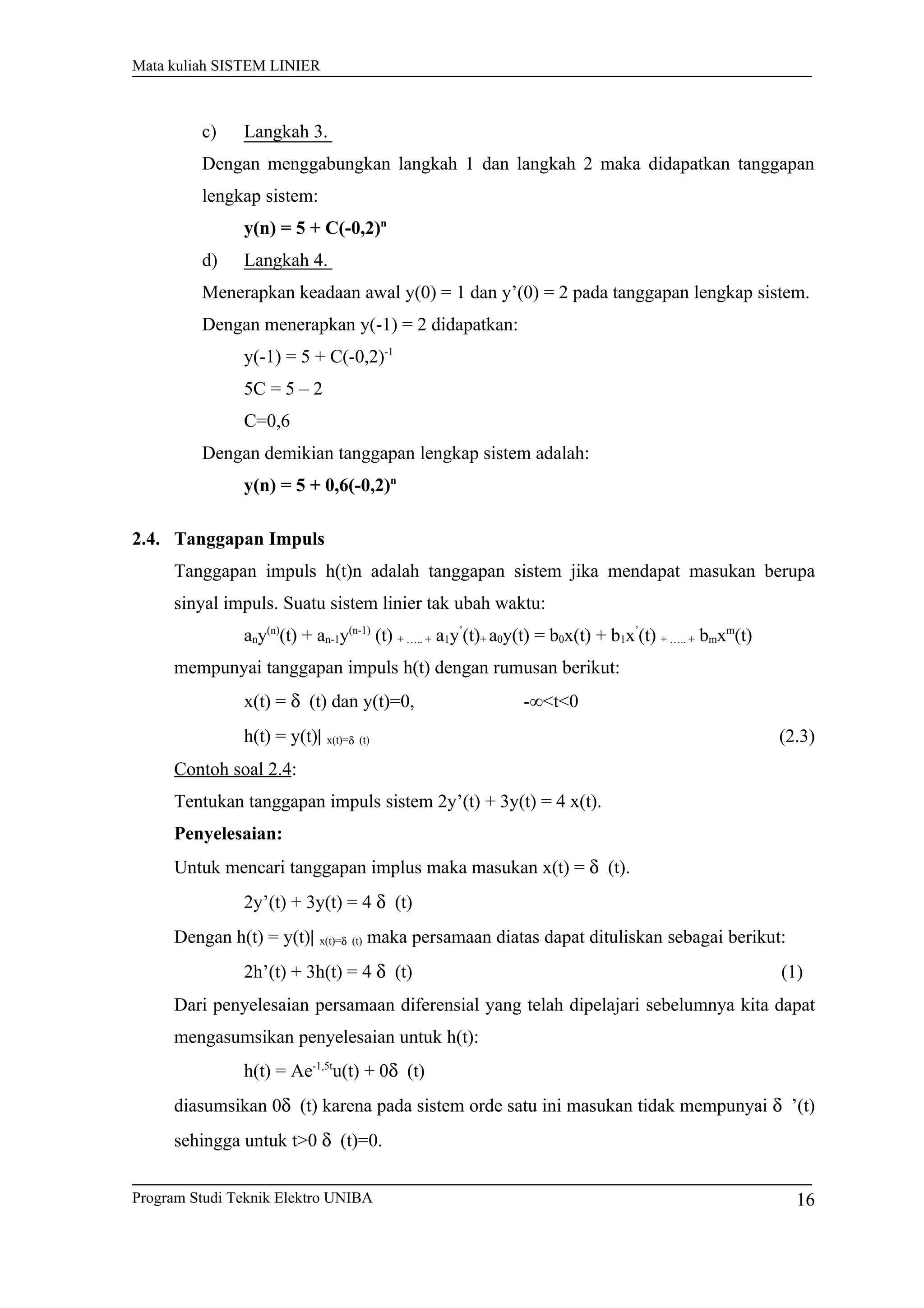 Mata kuliah SISTEM LINIER
c) Langkah 3.
Dengan menggabungkan langkah 1 dan langkah 2 maka didapatkan tanggapan
lengkap sistem:
y(n) = 5 + C(-0,2)n
d) Langkah 4.
Menerapkan keadaan awal y(0) = 1 dan y’(0) = 2 pada tanggapan lengkap sistem.
Dengan menerapkan y(-1) = 2 didapatkan:
y(-1) = 5 + C(-0,2)-1
5C = 5 – 2
C=0,6
Dengan demikian tanggapan lengkap sistem adalah:
y(n) = 5 + 0,6(-0,2)n
2.4. Tanggapan Impuls
Tanggapan impuls h(t)n adalah tanggapan sistem jika mendapat masukan berupa
sinyal impuls. Suatu sistem linier tak ubah waktu:
any(n)
(t) + an-1y(n-1)
(t) + ….. + a1y’
(t)+ a0y(t) = b0x(t) + b1x’
(t) + ….. + bmxm
(t)
mempunyai tanggapan impuls h(t) dengan rumusan berikut:
x(t) = δ (t) dan y(t)=0, -∞<t<0
h(t) = y(t)| x(t)=δ (t) (2.3)
Contoh soal 2.4:
Tentukan tanggapan impuls sistem 2y’(t) + 3y(t) = 4 x(t).
Penyelesaian:
Untuk mencari tanggapan implus maka masukan x(t) = δ (t).
2y’(t) + 3y(t) = 4 δ (t)
Dengan h(t) = y(t)| x(t)=δ (t) maka persamaan diatas dapat dituliskan sebagai berikut:
2h’(t) + 3h(t) = 4 δ (t) (1)
Dari penyelesaian persamaan diferensial yang telah dipelajari sebelumnya kita dapat
mengasumsikan penyelesaian untuk h(t):
h(t) = Ae-1,5t
u(t) + 0δ (t)
diasumsikan 0δ (t) karena pada sistem orde satu ini masukan tidak mempunyai δ ’(t)
sehingga untuk t>0 δ (t)=0.
Program Studi Teknik Elektro UNIBA 16
 