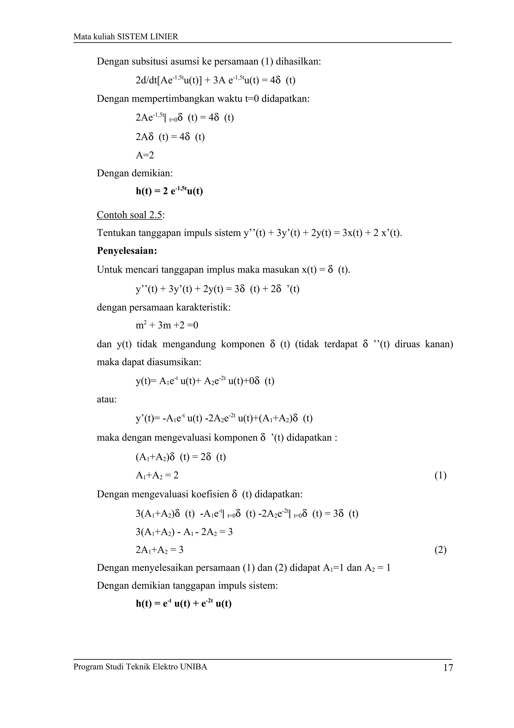 Mata kuliah SISTEM LINIER
Dengan subsitusi asumsi ke persamaan (1) dihasilkan:
2d/dt[Ae-1,5t
u(t)] + 3A e-1,5t
u(t) = 4δ (t)
Dengan mempertimbangkan waktu t=0 didapatkan:
2Ae-1,5t
| t=0δ (t) = 4δ (t)
2Aδ (t) = 4δ (t)
A=2
Dengan demikian:
h(t) = 2 e-1,5t
u(t)
Contoh soal 2.5:
Tentukan tanggapan impuls sistem y’’(t) + 3y’(t) + 2y(t) = 3x(t) + 2 x’(t).
Penyelesaian:
Untuk mencari tanggapan implus maka masukan x(t) = δ (t).
y’’(t) + 3y’(t) + 2y(t) = 3δ (t) + 2δ ’(t)
dengan persamaan karakteristik:
m2
+ 3m +2 =0
dan y(t) tidak mengandung komponen δ (t) (tidak terdapat δ ’’(t) diruas kanan)
maka dapat diasumsikan:
y(t)= A1e-t
u(t)+ A2e-2t
u(t)+0δ (t)
atau:
y’(t)= -A1e-t
u(t) -2A2e-2t
u(t)+(A1+A2)δ (t)
maka dengan mengevaluasi komponen δ ’(t) didapatkan :
(A1+A2)δ (t) = 2δ (t)
A1+A2 = 2 (1)
Dengan mengevaluasi koefisien δ (t) didapatkan:
3(A1+A2)δ (t) -A1e-t
| t=0δ (t) -2A2e-2t
| t=0δ (t) = 3δ (t)
3(A1+A2) - A1 - 2A2 = 3
2A1+A2 = 3 (2)
Dengan menyelesaikan persamaan (1) dan (2) didapat A1=1 dan A2 = 1
Dengan demikian tanggapan impuls sistem:
h(t) = e-t
u(t) + e-2t
u(t)
Program Studi Teknik Elektro UNIBA 17
 