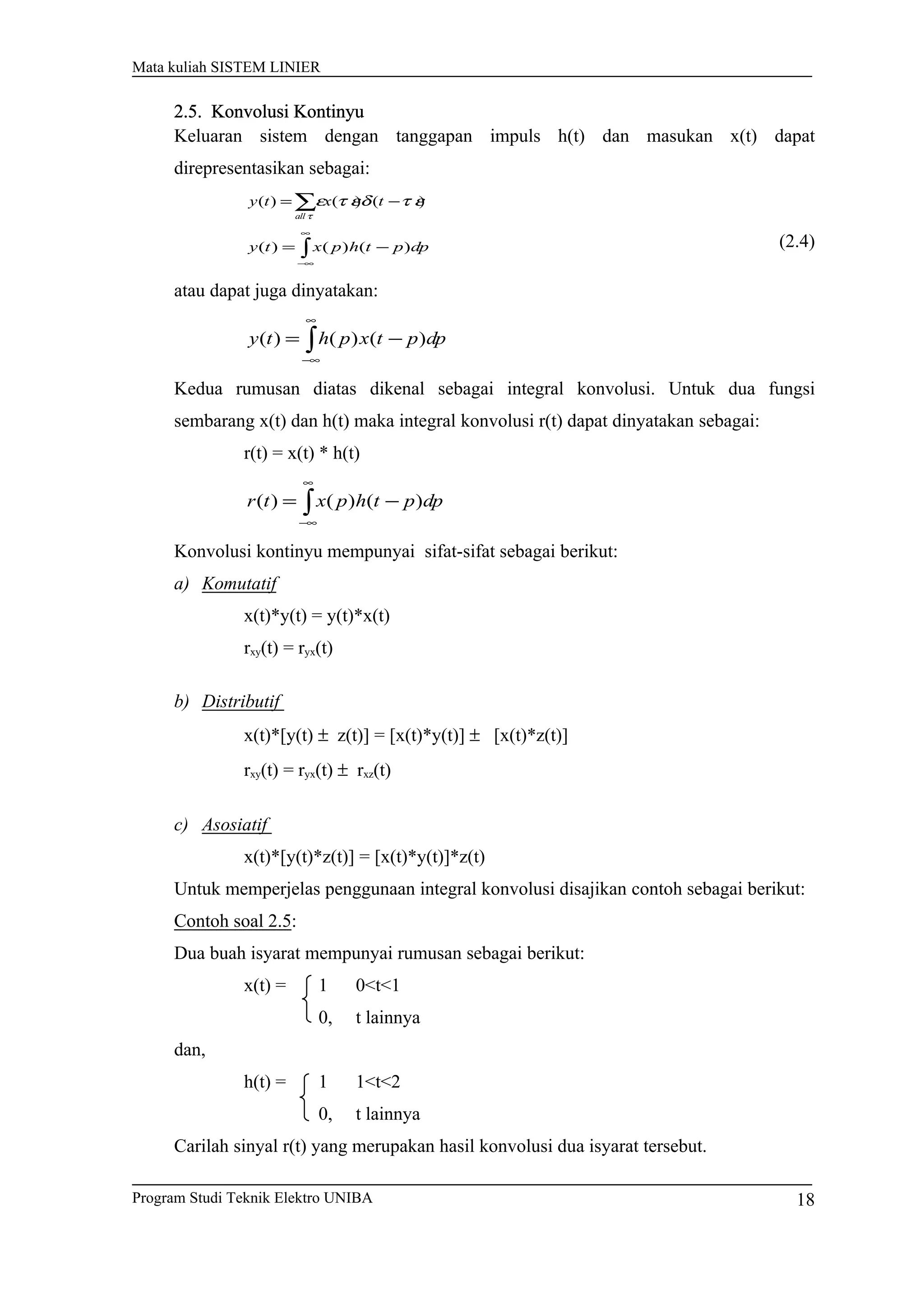 Mata kuliah SISTEM LINIER
2.5. Konvolusi Kontinyu
Keluaran sistem dengan tanggapan impuls h(t) dan masukan x(t) dapat
direpresentasikan sebagai:
∑ −=
τ
τ εδτ εε
all
txty )()()(
∫
∞
∞−
−= dppthpxty )()()( (2.4)
atau dapat juga dinyatakan:
∫
∞
∞−
−= dpptxphty )()()(
Kedua rumusan diatas dikenal sebagai integral konvolusi. Untuk dua fungsi
sembarang x(t) dan h(t) maka integral konvolusi r(t) dapat dinyatakan sebagai:
r(t) = x(t) * h(t)
∫
∞
∞−
−= dppthpxtr )()()(
Konvolusi kontinyu mempunyai sifat-sifat sebagai berikut:
a) Komutatif
x(t)*y(t) = y(t)*x(t)
rxy(t) = ryx(t)
b) Distributif
x(t)*[y(t) ± z(t)] = [x(t)*y(t)] ± [x(t)*z(t)]
rxy(t) = ryx(t) ± rxz(t)
c) Asosiatif
x(t)*[y(t)*z(t)] = [x(t)*y(t)]*z(t)
Untuk memperjelas penggunaan integral konvolusi disajikan contoh sebagai berikut:
Contoh soal 2.5:
Dua buah isyarat mempunyai rumusan sebagai berikut:
x(t) = 1 0<t<1
0, t lainnya
dan,
h(t) = 1 1<t<2
0, t lainnya
Carilah sinyal r(t) yang merupakan hasil konvolusi dua isyarat tersebut.
Program Studi Teknik Elektro UNIBA 18
 