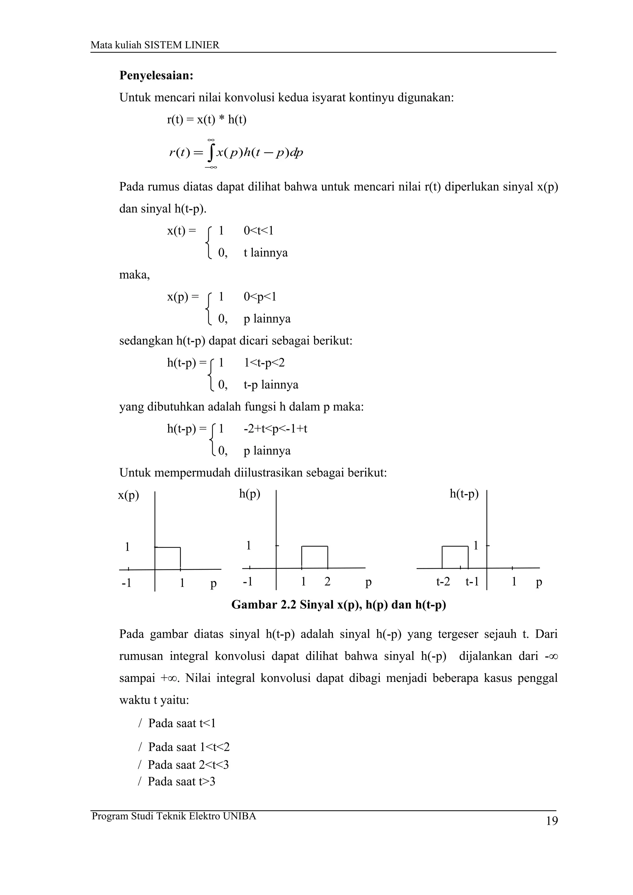 Mata kuliah SISTEM LINIER
Penyelesaian:
Untuk mencari nilai konvolusi kedua isyarat kontinyu digunakan:
r(t) = x(t) * h(t)
∫
∞
∞−
−= dppthpxtr )()()(
Pada rumus diatas dapat dilihat bahwa untuk mencari nilai r(t) diperlukan sinyal x(p)
dan sinyal h(t-p).
x(t) = 1 0<t<1
0, t lainnya
maka,
x(p) = 1 0<p<1
0, p lainnya
sedangkan h(t-p) dapat dicari sebagai berikut:
h(t-p) = 1 1<t-p<2
0, t-p lainnya
yang dibutuhkan adalah fungsi h dalam p maka:
h(t-p) = 1 -2+t<p<-1+t
0, p lainnya
Untuk mempermudah diilustrasikan sebagai berikut:
Gambar 2.2 Sinyal x(p), h(p) dan h(t-p)
Pada gambar diatas sinyal h(t-p) adalah sinyal h(-p) yang tergeser sejauh t. Dari
rumusan integral konvolusi dapat dilihat bahwa sinyal h(-p) dijalankan dari -∞
sampai +∞. Nilai integral konvolusi dapat dibagi menjadi beberapa kasus penggal
waktu t yaitu:
/ Pada saat t<1
/ Pada saat 1<t<2
/ Pada saat 2<t<3
/ Pada saat t>3
1
x(p)
p
1
-1 1
h(p)
p
1
2-1 1
h(t-p)
p
1
t-1t-2
19Program Studi Teknik Elektro UNIBA
 