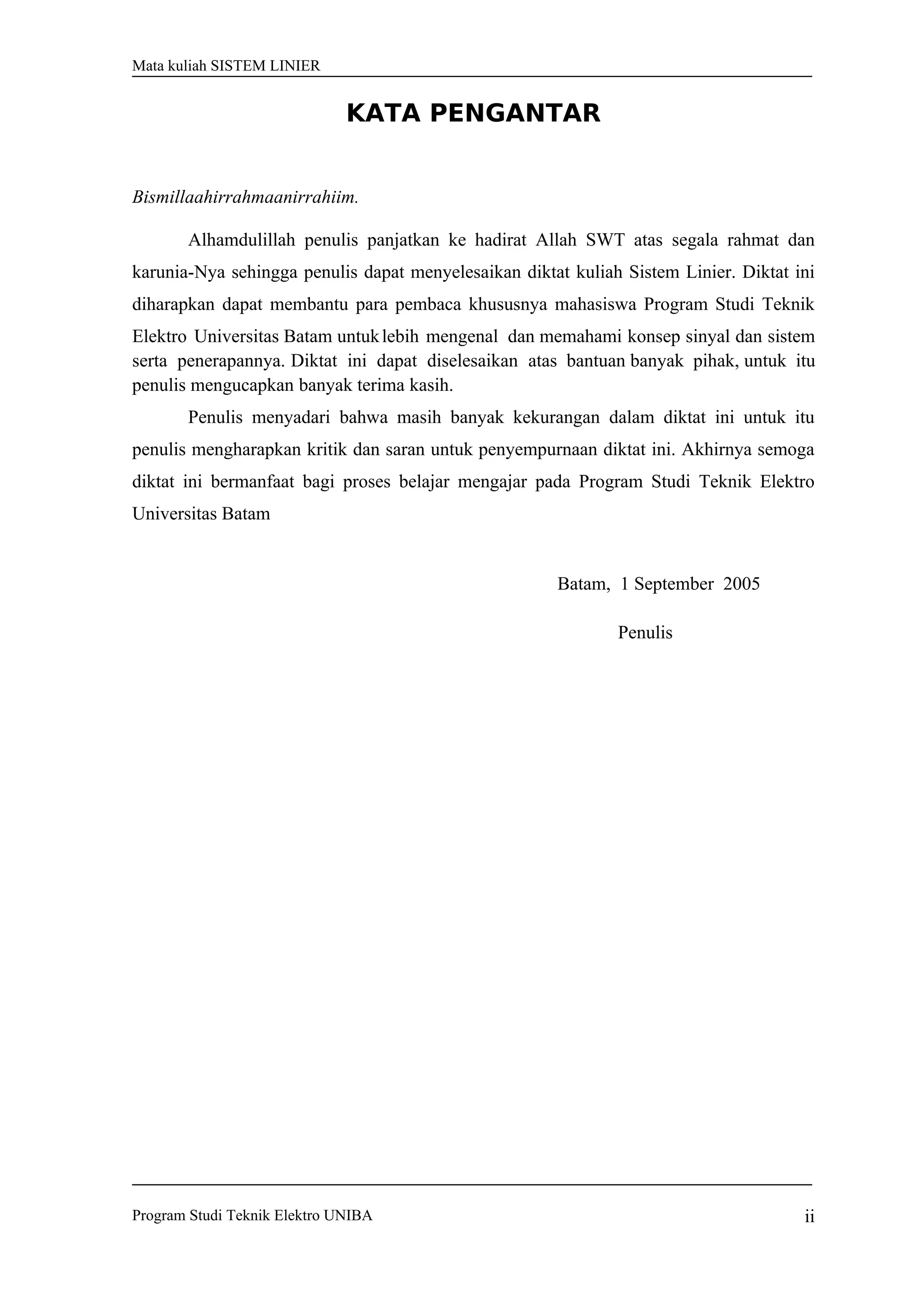 Mata kuliah SISTEM LINIER
KATA PENGANTAR
Bismillaahirrahmaanirrahiim.
Alhamdulillah penulis panjatkan ke hadirat Allah SWT atas segala rahmat dan
karunia-Nya sehingga penulis dapat menyelesaikan diktat kuliah Sistem Linier. Diktat ini
diharapkan dapat membantu para pembaca khususnya mahasiswa Program Studi Teknik
Elektro Universitas Batam untuklebih mengenal dan memahami konsep sinyal dan sistem
serta penerapannya. Diktat ini dapat diselesaikan atas bantuan banyak pihak, untuk itu
penulis mengucapkan banyak terima kasih.
Penulis menyadari bahwa masih banyak kekurangan dalam diktat ini untuk itu
penulis mengharapkan kritik dan saran untuk penyempurnaan diktat ini. Akhirnya semoga
diktat ini bermanfaat bagi proses belajar mengajar pada Program Studi Teknik Elektro
Universitas Batam
Batam, 1 September 2005
Penulis
Program Studi Teknik Elektro UNIBA ii
 