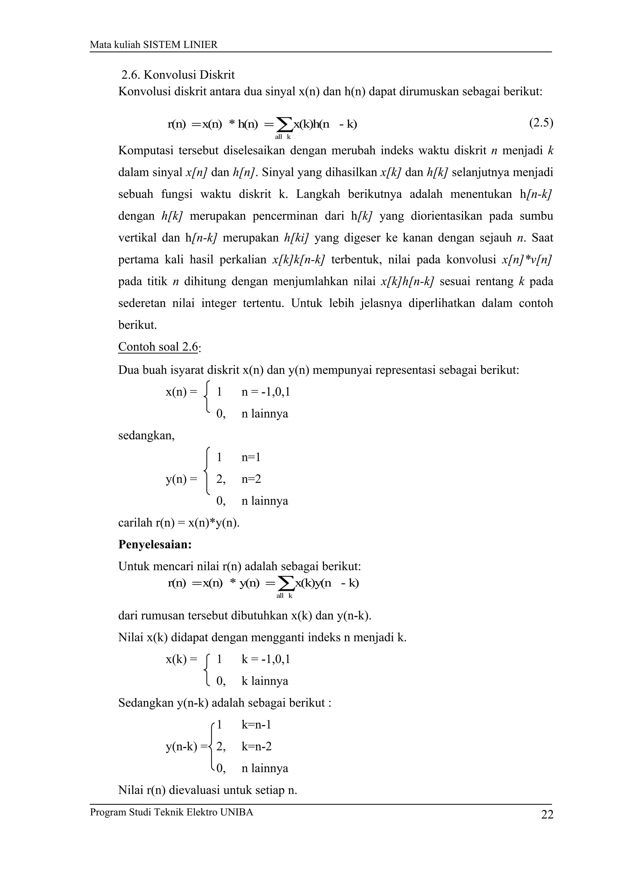Mata kuliah SISTEM LINIER
2.6. Konvolusi Diskrit
Konvolusi diskrit antara dua sinyal x(n) dan h(n) dapat dirumuskan sebagai berikut:
∑==
kall
k)-x(k)h(nh(n)*x(n)r(n) (2.5)
Komputasi tersebut diselesaikan dengan merubah indeks waktu diskrit n menjadi k
dalam sinyal x[n] dan h[n]. Sinyal yang dihasilkan x[k] dan h[k] selanjutnya menjadi
sebuah fungsi waktu diskrit k. Langkah berikutnya adalah menentukan h[n-k]
dengan h[k] merupakan pencerminan dari h[k] yang diorientasikan pada sumbu
vertikal dan h[n-k] merupakan h[ki] yang digeser ke kanan dengan sejauh n. Saat
pertama kali hasil perkalian x[k]k[n-k] terbentuk, nilai pada konvolusi x[n]*v[n]
pada titik n dihitung dengan menjumlahkan nilai x[k]h[n-k] sesuai rentang k pada
sederetan nilai integer tertentu. Untuk lebih jelasnya diperlihatkan dalam contoh
berikut.
Contoh soal 2.6:
Dua buah isyarat diskrit x(n) dan y(n) mempunyai representasi sebagai berikut:
x(n) = 1 n = -1,0,1
0, n lainnya
sedangkan,
1 n=1
y(n) = 2, n=2
0, n lainnya
carilah r(n) = x(n)*y(n).
Penyelesaian:
Untuk mencari nilai r(n) adalah sebagai berikut:
∑==
kall
k)-x(k)y(ny(n)*x(n)r(n)
dari rumusan tersebut dibutuhkan x(k) dan y(n-k).
Nilai x(k) didapat dengan mengganti indeks n menjadi k.
x(k) = 1 k = -1,0,1
0, k lainnya
Sedangkan y(n-k) adalah sebagai berikut :
1 k=n-1
y(n-k) = 2, k=n-2
0, n lainnya
Nilai r(n) dievaluasi untuk setiap n.
22Program Studi Teknik Elektro UNIBA
 