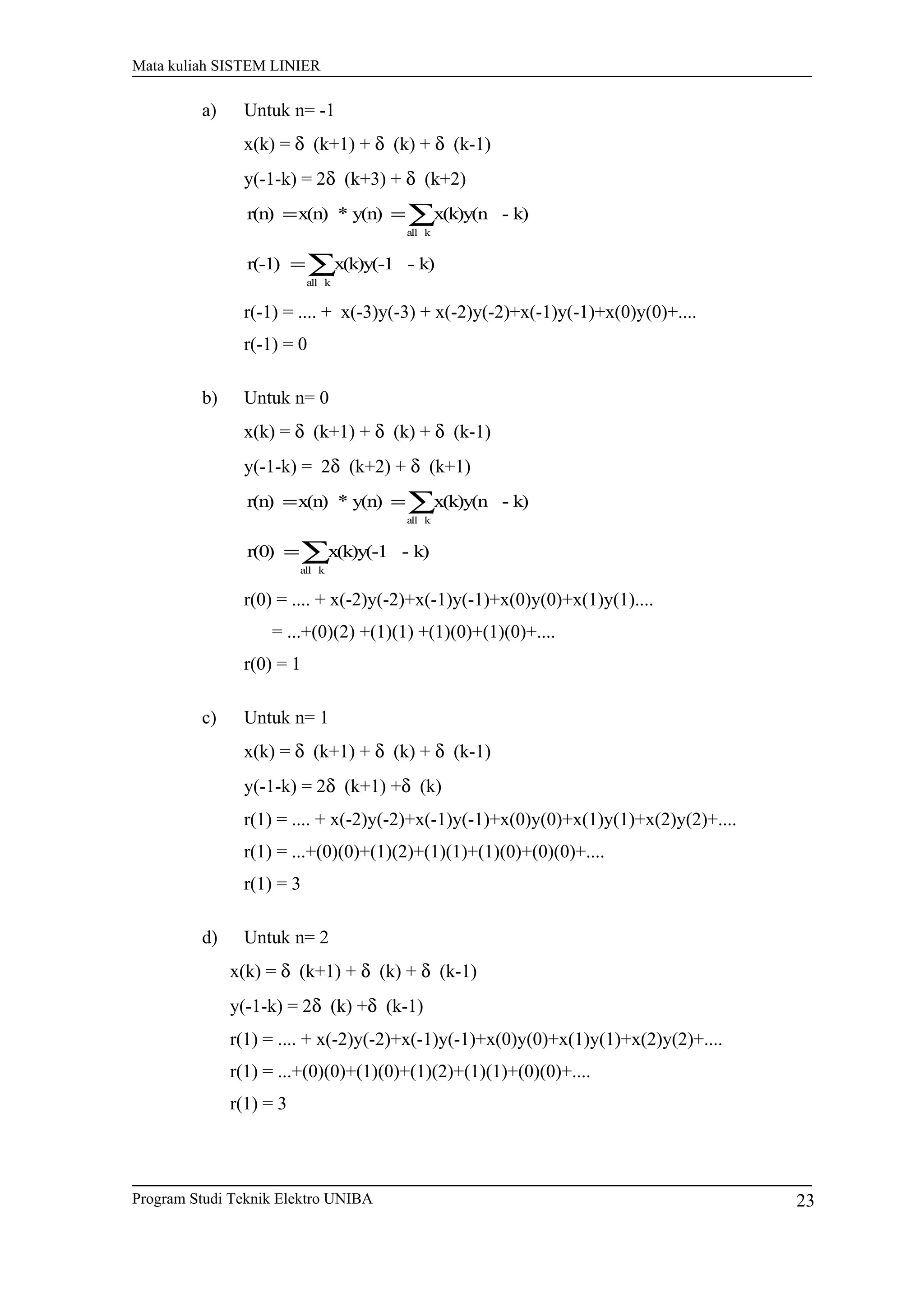 Mata kuliah SISTEM LINIER
a) Untuk n= -1
x(k) = δ (k+1) + δ (k) + δ (k-1)
y(-1-k) = 2δ (k+3) + δ (k+2)
∑==
kall
k)-x(k)y(ny(n)*x(n)r(n)
∑=
kall
k)-x(k)y(-1r(-1)
r(-1) = .... + x(-3)y(-3) + x(-2)y(-2)+x(-1)y(-1)+x(0)y(0)+....
r(-1) = 0
b) Untuk n= 0
x(k) = δ (k+1) + δ (k) + δ (k-1)
y(-1-k) = 2δ (k+2) + δ (k+1)
∑==
kall
k)-x(k)y(ny(n)*x(n)r(n)
∑=
kall
k)-x(k)y(-1r(0)
r(0) = .... + x(-2)y(-2)+x(-1)y(-1)+x(0)y(0)+x(1)y(1)....
= ...+(0)(2) +(1)(1) +(1)(0)+(1)(0)+....
r(0) = 1
c) Untuk n= 1
x(k) = δ (k+1) + δ (k) + δ (k-1)
y(-1-k) = 2δ (k+1) +δ (k)
r(1) = .... + x(-2)y(-2)+x(-1)y(-1)+x(0)y(0)+x(1)y(1)+x(2)y(2)+....
r(1) = ...+(0)(0)+(1)(2)+(1)(1)+(1)(0)+(0)(0)+....
r(1) = 3
d) Untuk n= 2
x(k) = δ (k+1) + δ (k) + δ (k-1)
y(-1-k) = 2δ (k) +δ (k-1)
r(1) = .... + x(-2)y(-2)+x(-1)y(-1)+x(0)y(0)+x(1)y(1)+x(2)y(2)+....
r(1) = ...+(0)(0)+(1)(0)+(1)(2)+(1)(1)+(0)(0)+....
r(1) = 3
Program Studi Teknik Elektro UNIBA 23
 