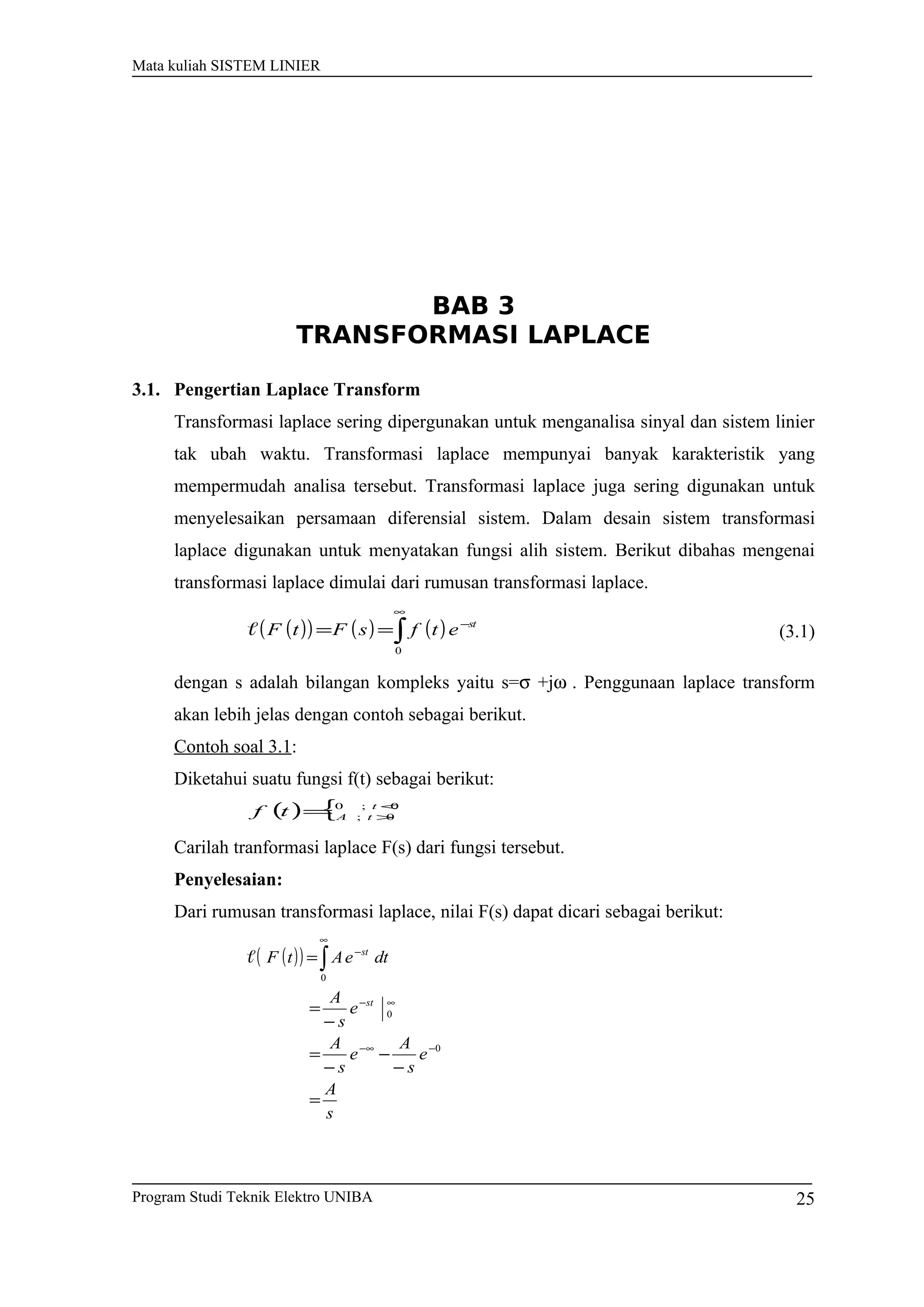 Mata kuliah SISTEM LINIER
BAB 3
TRANSFORMASI LAPLACE
3.1. Pengertian Laplace Transform
Transformasi laplace sering dipergunakan untuk menganalisa sinyal dan sistem linier
tak ubah waktu. Transformasi laplace mempunyai banyak karakteristik yang
mempermudah analisa tersebut. Transformasi laplace juga sering digunakan untuk
menyelesaikan persamaan diferensial sistem. Dalam desain sistem transformasi
laplace digunakan untuk menyatakan fungsi alih sistem. Berikut dibahas mengenai
transformasi laplace dimulai dari rumusan transformasi laplace.
( )( ) ( ) ( )∫
∞
−
==
0
st
etfsFtF (3.1)
dengan s adalah bilangan kompleks yaitu s=σ +jω . Penggunaan laplace transform
akan lebih jelas dengan contoh sebagai berikut.
Contoh soal 3.1:
Diketahui suatu fungsi f(t) sebagai berikut:
( ) { 0;0
0;
<
>= t
tAtf
Carilah tranformasi laplace F(s) dari fungsi tersebut.
Penyelesaian:
Dari rumusan transformasi laplace, nilai F(s) dapat dicari sebagai berikut:
( )( )
s
A
e
s
A
e
s
A
e
s
A
dteAtF
st
st
=
−
−
−
=
−
=
=
−∞−
∞−
∞
−
∫
0
0
0

Program Studi Teknik Elektro UNIBA 25
 