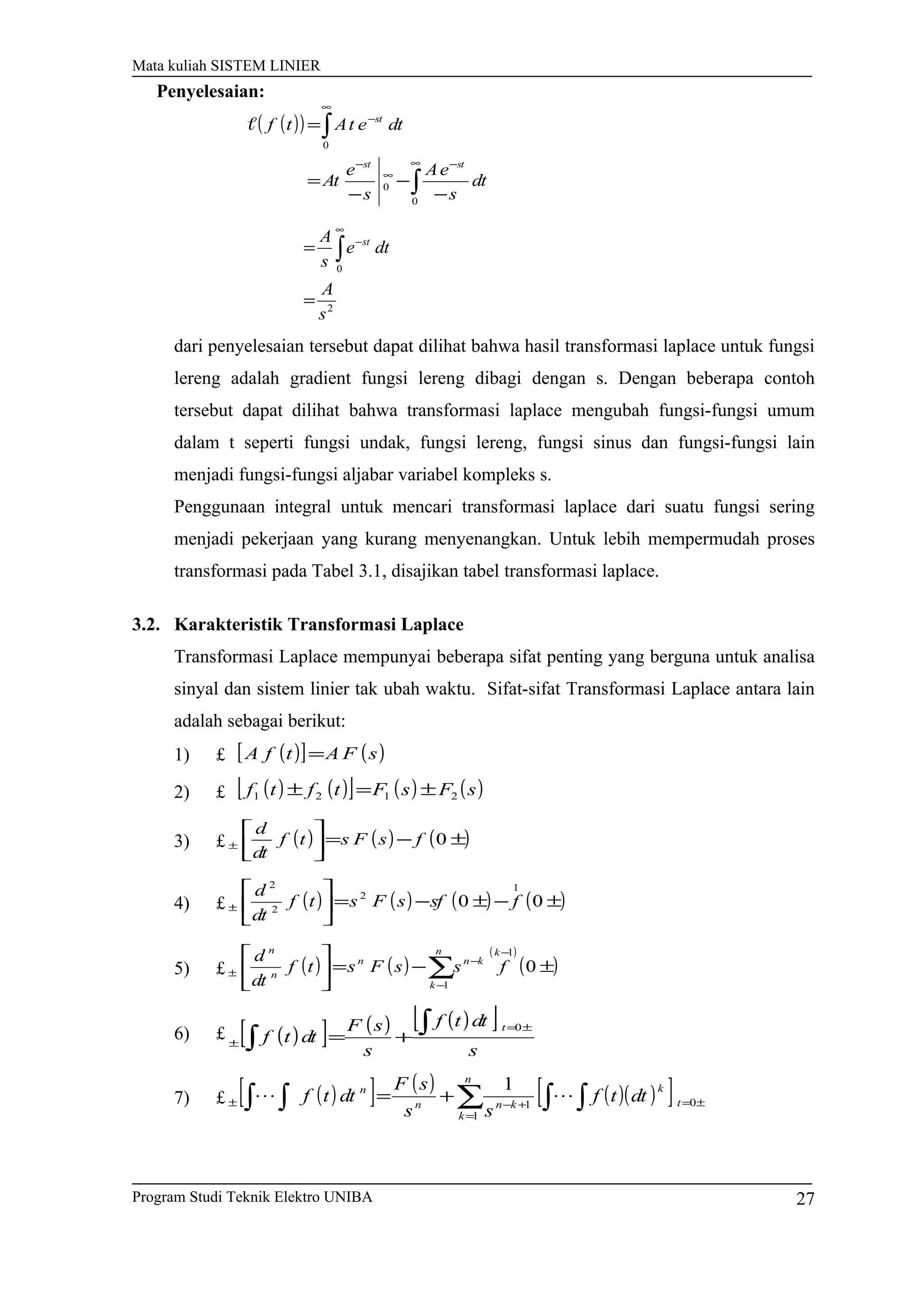 Mata kuliah SISTEM LINIER
( )( )
∫
∫
∞ −
∞
−
∞
−
−
−
−
=
=
0
0
0
dt
s
eA
s
e
At
dtetAtf
stst
st

2
0
s
A
dte
s
A st
=
= ∫
∞
−
dari penyelesaian tersebut dapat dilihat bahwa hasil transformasi laplace untuk fungsi
lereng adalah gradient fungsi lereng dibagi dengan s. Dengan beberapa contoh
tersebut dapat dilihat bahwa transformasi laplace mengubah fungsi-fungsi umum
dalam t seperti fungsi undak, fungsi lereng, fungsi sinus dan fungsi-fungsi lain
menjadi fungsi-fungsi aljabar variabel kompleks s.
Penggunaan integral untuk mencari transformasi laplace dari suatu fungsi sering
menjadi pekerjaan yang kurang menyenangkan. Untuk lebih mempermudah proses
transformasi pada Tabel 3.1, disajikan tabel transformasi laplace.
3.2. Karakteristik Transformasi Laplace
Transformasi Laplace mempunyai beberapa sifat penting yang berguna untuk analisa
sinyal dan sistem linier tak ubah waktu. Sifat-sifat Transformasi Laplace antara lain
adalah sebagai berikut:
1) £ ( )[ ] ( )sFAtfA =
2) £ ( ) ( )[ ] ( ) ( )sFsFtftf 2121 ±=±
3) £ ( ) ( ) ( )±−=





± 0fsFstf
dt
d
4) £ ( ) ( ) ( ) ( )±−±−=





± 00
1
2
2
2
fsfsFstf
dt
d
5) £ ( ) ( )
( )
( )±−=




 −
−
−
± ∑ 0
1
1
kn
k
knn
n
n
fssFstf
dt
d
6) £ ( )[ ] ( ) ( )[ ]
s
dttf
s
sF
dttf
t ±=
±
∫
∫ +=
0
7) £ ( )[ ] ( ) ( )( )[ ] ±=
=
+−± ∫ ∫∑∫ ∫ += 0
1
1
1
t
k
n
k
knn
n
dttf
ss
sF
dttf 
Program Studi Teknik Elektro UNIBA 27
Penyelesaian:
 