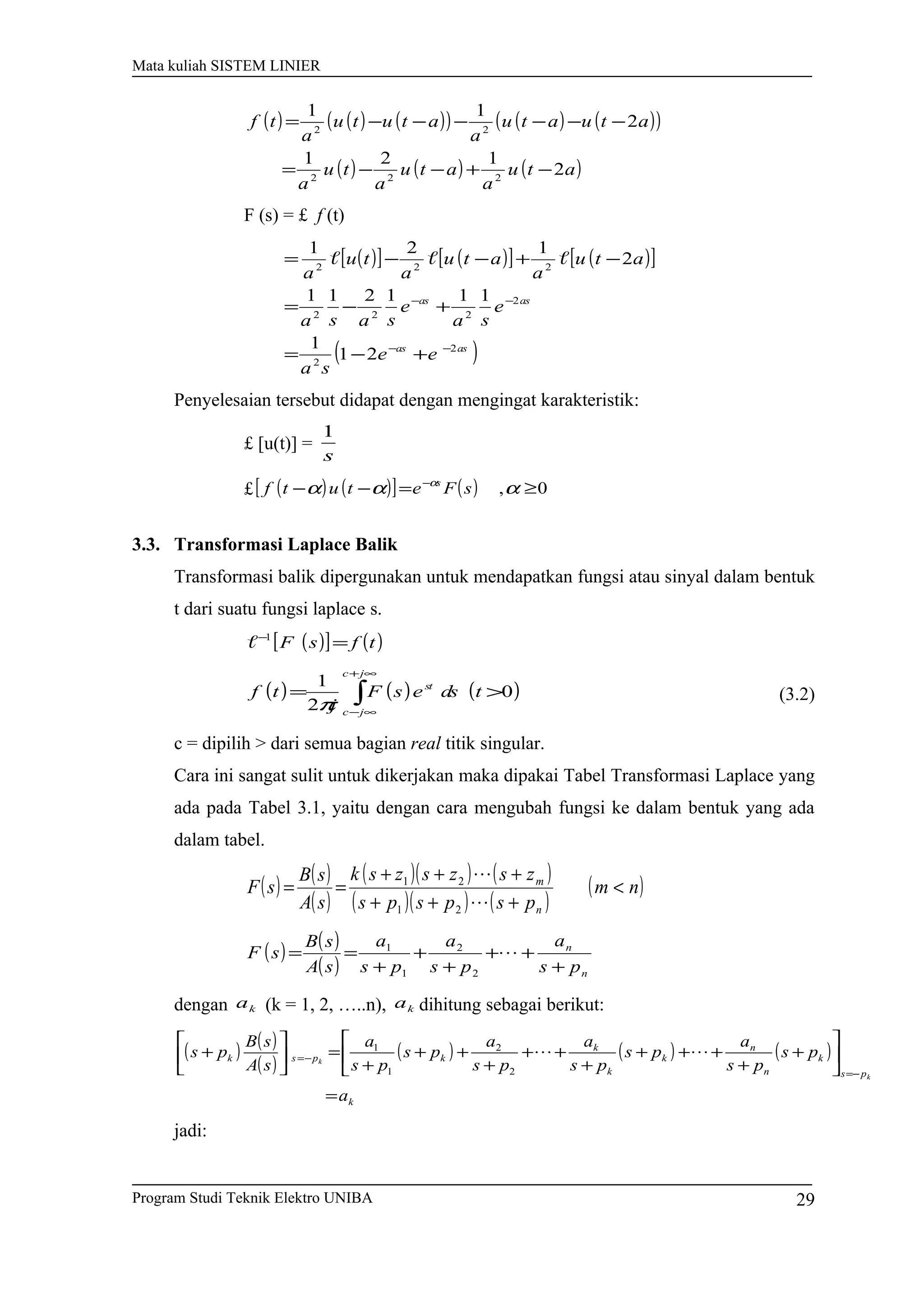 Mata kuliah SISTEM LINIER
( ) ( ) ( )( ) ( ) ( )( )
( ) ( ) ( )atu
a
atu
a
tu
a
atuatu
a
atutu
a
tf
2
121
2
11
222
22
−+−−=
−−−−−−=
F (s) = £ f (t)
( )[ ] ( )[ ] ( )[ ]
( )asas
asas
ee
sa
e
sa
e
sasa
atu
a
atu
a
tu
a
2
2
2
222
222
21
1
111211
2
121
−−
−−
+−=
+−=
−+−−= 
Penyelesaian tersebut didapat dengan mengingat karakteristik:
£ [u(t)] =
s
1
£ ( ) ( )[ ] ( ) 0, ≥=−− −
ααα α
sFetutf s
3.3. Transformasi Laplace Balik
Transformasi balik dipergunakan untuk mendapatkan fungsi atau sinyal dalam bentuk
t dari suatu fungsi laplace s.
( )[ ] ( )tfsF =−1

( ) ( ) ( )∫
∞+
∞−
>=
jc
jc
st
tdsesF
j
tf 0
2
1
π
(3.2)
c = dipilih > dari semua bagian real titik singular.
Cara ini sangat sulit untuk dikerjakan maka dipakai Tabel Transformasi Laplace yang
ada pada Tabel 3.1, yaitu dengan cara mengubah fungsi ke dalam bentuk yang ada
dalam tabel.
( ) ( )
( )
( )( ) ( )
( )( ) ( )
( )nm
pspsps
zszszsk
sA
sB
sF
n
m
<
+++
+++
==


21
21
( ) ( )
( ) n
n
ps
a
ps
a
ps
a
sA
sB
sF
+
++
+
+
+
== 
2
2
1
1
dengan ka (k = 1, 2, …..n), ka dihitung sebagai berikut:
( ) ( )
( )
( ) ( ) ( )
k
ps
k
n
n
k
k
k
kpsk
a
ps
ps
a
ps
ps
a
ps
a
ps
ps
a
sA
sB
ps
k
k
=






+
+
+++
+
++
+
++
+
=





+
−=
−= 
2
2
1
1
jadi:
Program Studi Teknik Elektro UNIBA 29
 
