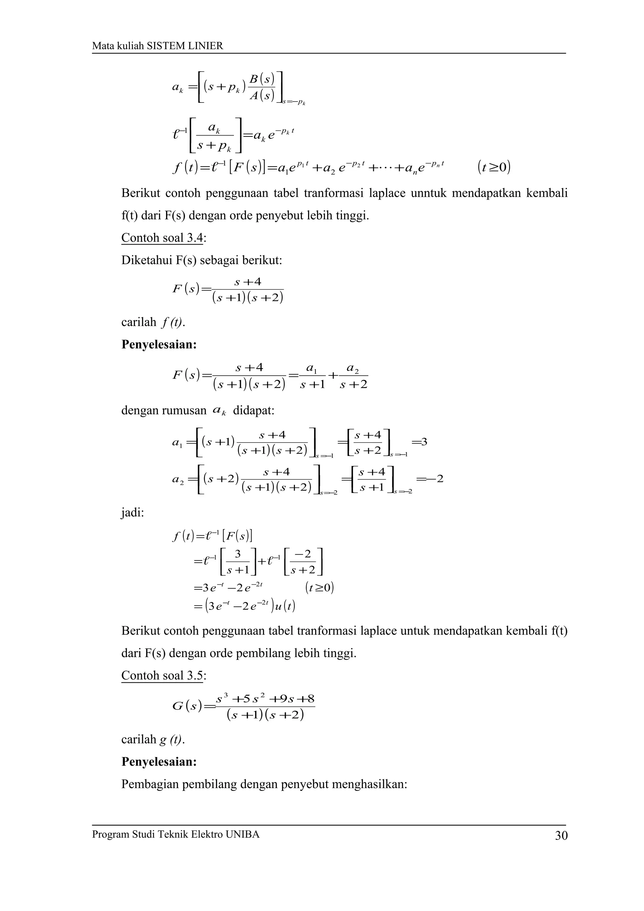 Mata kuliah SISTEM LINIER
( ) ( )
( ) kps
kk
sA
sB
psa
−=






+=
( ) ( )[ ] ( )021
21
1
1
≥+++==
=





+
−−−
−−
teaeaeasFtf
ea
ps
a
tp
n
tptp
tp
k
k
k
n
k


Berikut contoh penggunaan tabel tranformasi laplace unntuk mendapatkan kembali
f(t) dari F(s) dengan orde penyebut lebih tinggi.
Contoh soal 3.4:
Diketahui F(s) sebagai berikut:
( )
( )( )21
4
++
+
=
ss
s
sF
carilah f (t).
Penyelesaian:
( )
( )( ) 2121
4 21
+
+
+
=
++
+
=
s
a
s
a
ss
s
sF
dengan rumusan ka didapat:
( )
( )( )
( )
( )( )
2
1
4
21
4
2
3
2
4
21
4
1
22
2
11
1
−=





+
+
=





++
+
+=
=





+
+
=





++
+
+=
−=−=
−=−=
ss
ss
s
s
ss
s
sa
s
s
ss
s
sa
jadi:
( ) ( )[ ]
( )
( ) ( )tuee
tee
ss
sFtf
tt
tt
2
2
11
1
23
023
2
2
1
3
−−
−−
−−
−
−=
≥−=






+
−
+





+
=
=


Berikut contoh penggunaan tabel tranformasi laplace untuk mendapatkan kembali f(t)
dari F(s) dengan orde pembilang lebih tinggi.
Contoh soal 3.5:
( )
( )( )21
895 23
++
+++
=
ss
sss
sG
carilah g (t).
Penyelesaian:
Pembagian pembilang dengan penyebut menghasilkan:
Program Studi Teknik Elektro UNIBA 30
 