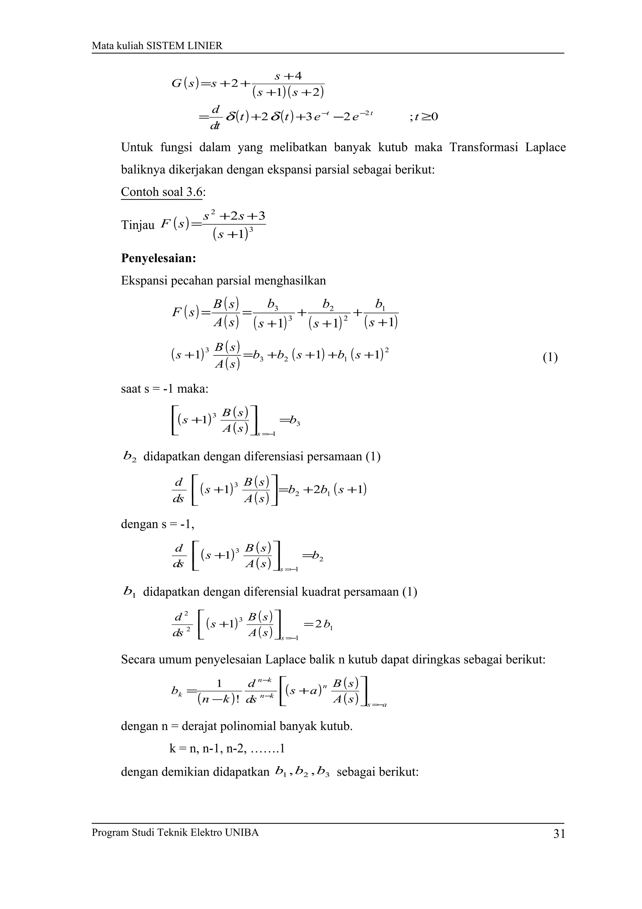 Mata kuliah SISTEM LINIER
( )
( )( )
( ) ( ) 0;232
21
4
2
2
≥−++=
++
+
++=
−−
teett
dt
d
ss
s
ssG
tt
δδ
Untuk fungsi dalam yang melibatkan banyak kutub maka Transformasi Laplace
baliknya dikerjakan dengan ekspansi parsial sebagai berikut:
Contoh soal 3.6:
Tinjau ( )
( )3
2
1
32
+
++
=
s
ss
sF
Penyelesaian:
Ekspansi pecahan parsial menghasilkan
( ) ( )
( ) ( ) ( ) ( )111
1
2
2
3
3
+
+
+
+
+
==
s
b
s
b
s
b
sA
sB
sF
( ) ( )
( )
( ) ( )2
123
3
111 ++++=+ sbsbb
sA
sB
s (1)
saat s = -1 maka:
( ) ( )
( ) 3
1
3
1 b
sA
sB
s
s
=





+
−=
2b didapatkan dengan diferensiasi persamaan (1)
( ) ( )
( )
( )121 12
3
++=





+ sbb
sA
sB
s
ds
d
dengan s = -1,
( ) ( )
( ) 2
1
3
1 b
sA
sB
s
ds
d
s
=





+
−=
1b didapatkan dengan diferensial kuadrat persamaan (1)
( ) ( )
( ) 1
1
3
2
2
21 b
sA
sB
s
ds
d
s
=





+
−=
Secara umum penyelesaian Laplace balik n kutub dapat diringkas sebagai berikut:
( )
( ) ( )
( ) as
n
kn
kn
k
sA
sB
as
ds
d
kn
b
−=
−
−






+
−
=
!
1
dengan n = derajat polinomial banyak kutub.
k = n, n-1, n-2, …….1
dengan demikian didapatkan 321 ,, bbb sebagai berikut:
Program Studi Teknik Elektro UNIBA 31
 