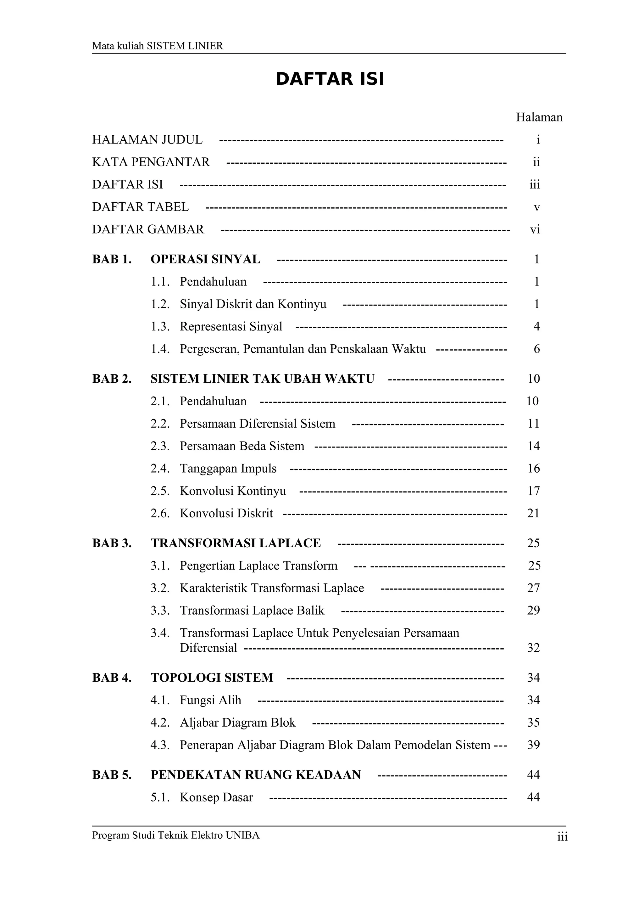 Mata kuliah SISTEM LINIER
DAFTAR ISI
Halaman
HALAMAN JUDUL ----------------------------------------------------------------- i
KATA PENGANTAR ---------------------------------------------------------------- ii
DAFTAR ISI --------------------------------------------------------------------------- iii
DAFTAR TABEL --------------------------------------------------------------------- v
DAFTAR GAMBAR ------------------------------------------------------------------ vi
BAB 1. OPERASI SINYAL ----------------------------------------------------- 1
1.1. Pendahuluan -------------------------------------------------------- 1
1.2. Sinyal Diskrit dan Kontinyu -------------------------------------- 1
1.3. Representasi Sinyal ------------------------------------------------- 4
1.4. Pergeseran, Pemantulan dan Penskalaan Waktu ---------------- 6
BAB 2. SISTEM LINIER TAK UBAH WAKTU -------------------------- 10
2.1. Pendahuluan ­­­­­­­­­­­­­­­­­­­­­­­­­­­­­­­­­­­­­­­­­­­­­­­­­­­­­­­­­ 10
2.2. Persamaan Diferensial Sistem ----------------------------------- 11
2.3. Persamaan Beda Sistem -------------------------------------------- 14
2.4. Tanggapan Impuls -------------------------------------------------- 16
2.5. Konvolusi Kontinyu ------------------------------------------------ 17
2.6. Konvolusi Diskrit --------------------------------------------------- 21
BAB 3. TRANSFORMASI LAPLACE -------------------------------------- 25
3.1. Pengertian Laplace Transform --- ------------------------------- 25
3.2. Karakteristik Transformasi Laplace ---------------------------- 27
3.3. Transformasi Laplace Balik ------------------------------------- 29
3.4. Transformasi Laplace Untuk Penyelesaian Persamaan
Diferensial ------------------------------------------------------------ 32
BAB 4. TOPOLOGI SISTEM -------------------------------------------------- 34
4.1. Fungsi Alih --------------------------------------------------------- 34
4.2. Aljabar Diagram Blok -------------------------------------------- 35
4.3. Penerapan Aljabar Diagram Blok Dalam Pemodelan Sistem --- 39
BAB 5. PENDEKATAN RUANG KEADAAN ------------------------------ 44
5.1. Konsep Dasar ------------------------------------------------------- 44
Program Studi Teknik Elektro UNIBA iii
 