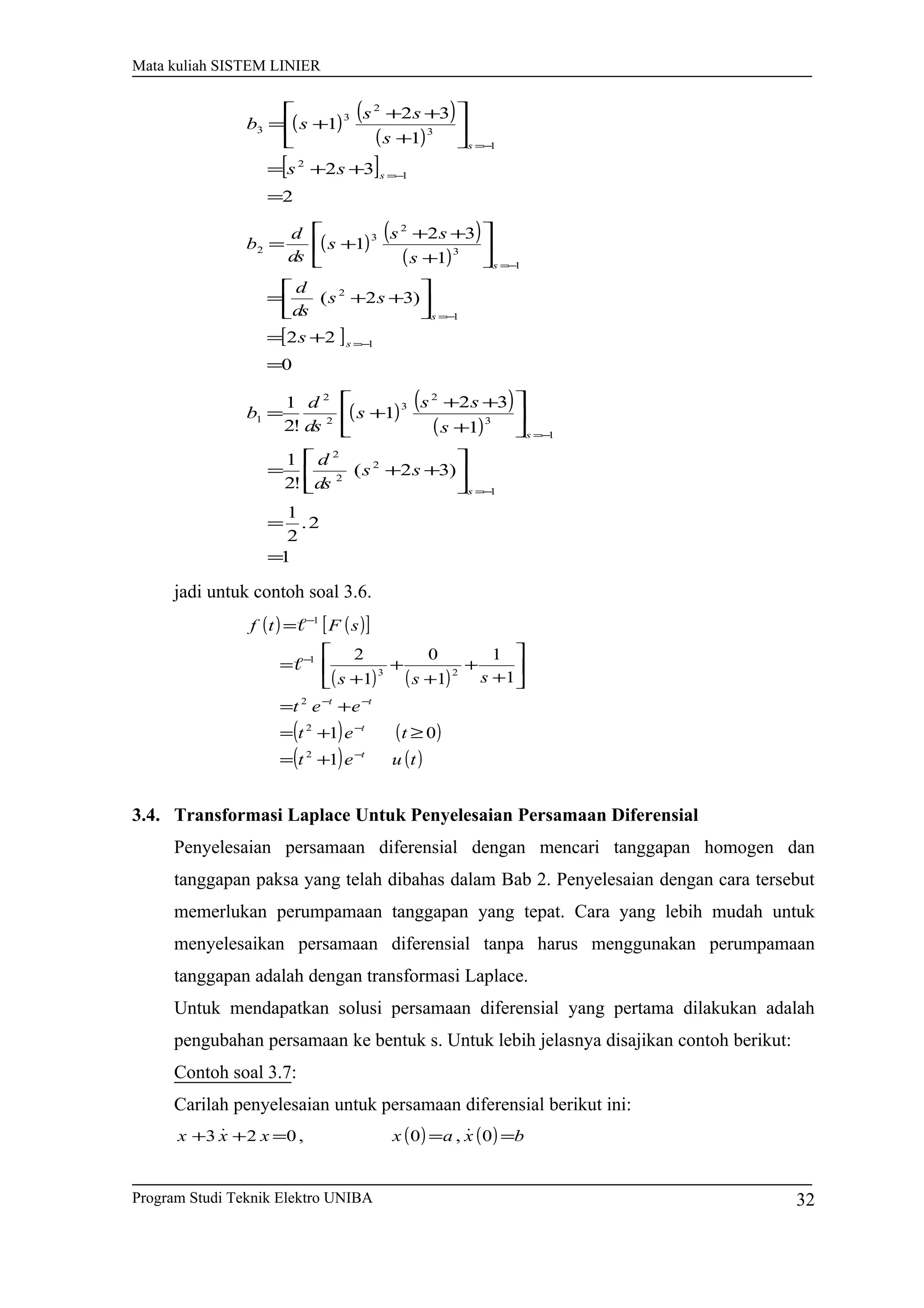 Mata kuliah SISTEM LINIER
( ) ( )
( )
[ ]
2
32
1
32
1
1
2
1
3
2
3
3
=
++=






+
++
+=
−=
−=
s
s
ss
s
ss
sb
( ) ( )
( )
[ ]
0
22
)32(
1
32
1
1
1
2
1
3
2
3
2
=
+=




++=






+
++
+=
−=
−=
−=
s
s
s
s
ss
ds
d
s
ss
s
ds
d
b
( ) ( )
( )
1
2.
2
1
)32(
!2
1
1
32
1
!2
1
1
2
2
2
1
3
2
3
2
2
1
=
=






++=






+
++
+=
−=
−=
s
s
ss
ds
d
s
ss
s
ds
d
b
jadi untuk contoh soal 3.6.
( ) ( )[ ]
( ) ( )
( ) ( )
( ) ( )tuet
tet
eet
sss
sFtf
t
t
tt
−
−
−−
−
−
+=
≥+=
+=






+
+
+
+
+
=
=
1
01
1
1
1
0
1
2
2
2
2
23
1
1


3.4. Transformasi Laplace Untuk Penyelesaian Persamaan Diferensial
Penyelesaian persamaan diferensial dengan mencari tanggapan homogen dan
tanggapan paksa yang telah dibahas dalam Bab 2. Penyelesaian dengan cara tersebut
memerlukan perumpamaan tanggapan yang tepat. Cara yang lebih mudah untuk
menyelesaikan persamaan diferensial tanpa harus menggunakan perumpamaan
tanggapan adalah dengan transformasi Laplace.
Untuk mendapatkan solusi persamaan diferensial yang pertama dilakukan adalah
pengubahan persamaan ke bentuk s. Untuk lebih jelasnya disajikan contoh berikut:
Contoh soal 3.7:
Carilah penyelesaian untuk persamaan diferensial berikut ini:
( ) ( ) bxaxxxx ===++ 0,0,023 

Program Studi Teknik Elektro UNIBA 32
 