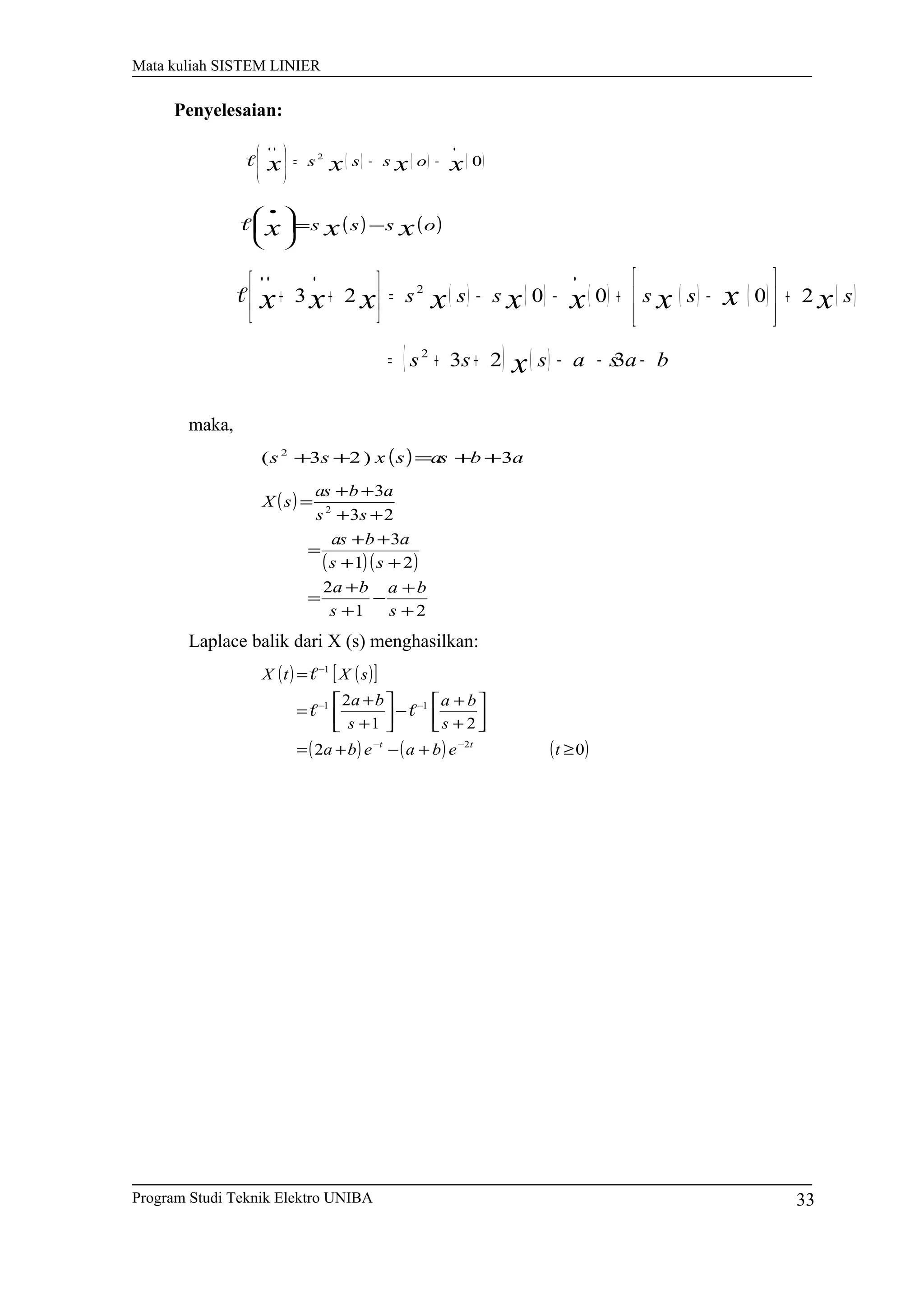Mata kuliah SISTEM LINIER
Penyelesaian:
( ) ( ) ( )02
xxxx osss
•••
−−=






( ) ( )osss xxx −=




 •

( ) ( ) ( ) ( ) ( ) ( )
( ) ( ) baa ssss
ssssss
x
xxxxxxxxx
−−−++=
+








−+−−=





++
••••
323
200023
2
2

maka,
( ) abassxss 3)23( 2
++=++
( )
( )( )
21
2
21
3
23
3
2
+
+
−
+
+
=
++
++
=
++
++
=
s
ba
s
ba
ss
abas
ss
abas
sX
Laplace balik dari X (s) menghasilkan:
( ) ( )[ ]
( ) ( ) ( )02
21
2
2
11
1
≥+−+=




+
+
−





+
+
=
=
−−
−−
−
tebaeba
s
ba
s
ba
sXtX
tt


Program Studi Teknik Elektro UNIBA 33
 