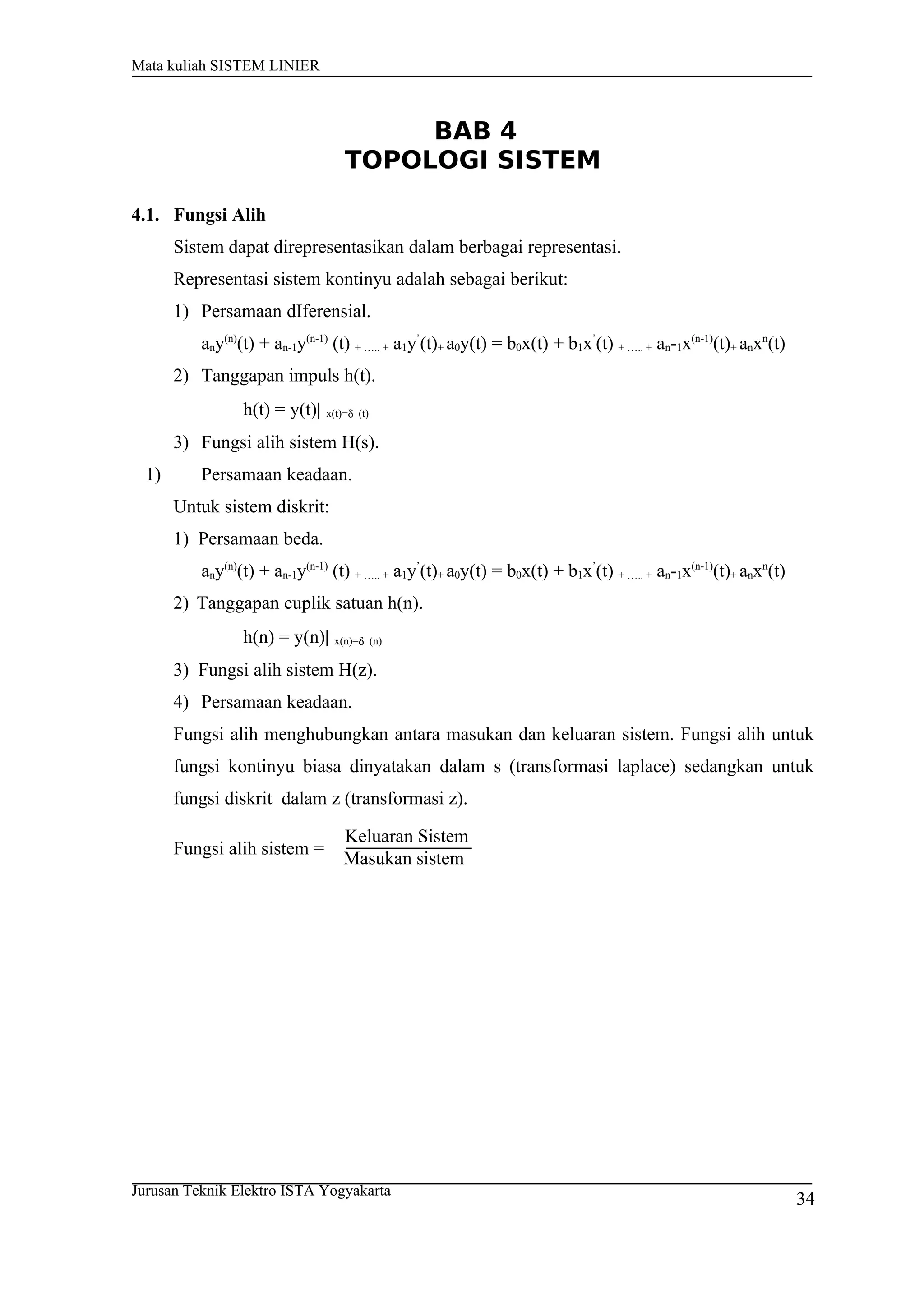 Mata kuliah SISTEM LINIER
BAB 4
TOPOLOGI SISTEM
4.1. Fungsi Alih
Sistem dapat direpresentasikan dalam berbagai representasi.
Representasi sistem kontinyu adalah sebagai berikut:
1) Persamaan dIferensial.
any(n)
(t) + an-1y(n-1)
(t) + ….. + a1y’
(t)+ a0y(t) = b0x(t) + b1x’
(t) + ….. + an-1x(n-1)
(t)+ anxn
(t)
2) Tanggapan impuls h(t).
h(t) = y(t)| x(t)=δ (t)
3) Fungsi alih sistem H(s).
1) Persamaan keadaan.
Untuk sistem diskrit:
1) Persamaan beda.
any(n)
(t) + an-1y(n-1)
(t) + ….. + a1y’
(t)+ a0y(t) = b0x(t) + b1x’
(t) + ….. + an-1x(n-1)
(t)+ anxn
(t)
2) Tanggapan cuplik satuan h(n).
h(n) = y(n)| x(n)=δ (n)
3) Fungsi alih sistem H(z).
4) Persamaan keadaan.
Fungsi alih menghubungkan antara masukan dan keluaran sistem. Fungsi alih untuk
fungsi kontinyu biasa dinyatakan dalam s (transformasi laplace) sedangkan untuk
fungsi diskrit dalam z (transformasi z).
Fungsi alih sistem =
Jurusan Teknik Elektro ISTA Yogyakarta
Keluaran Sistem
Masukan sistem
34
 