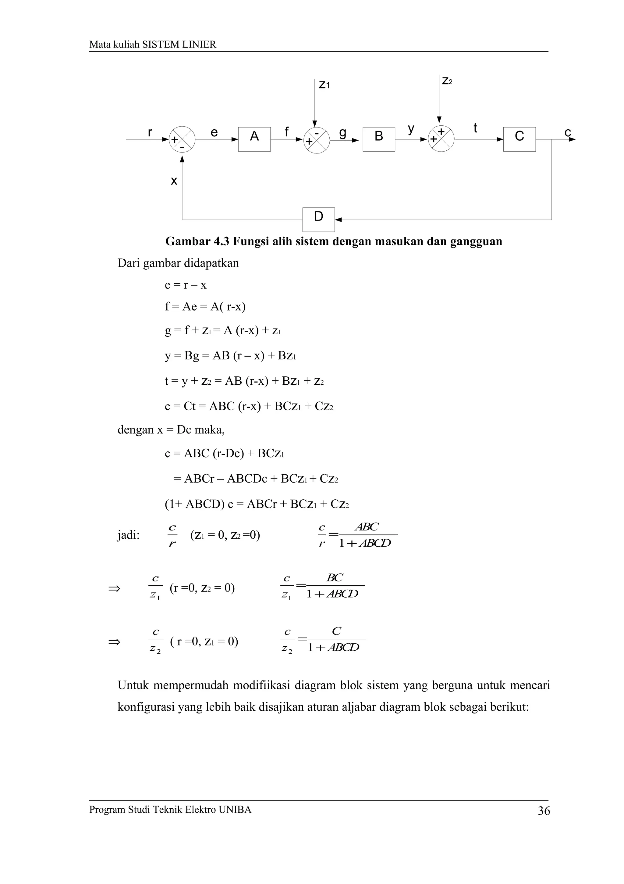Mata kuliah SISTEM LINIER
A B C
D
ce f y
x
+-
r
+
- +
+g t
z1 z2
Gambar 4.3 Fungsi alih sistem dengan masukan dan gangguan
Dari gambar didapatkan
e = r – x
f = Ae = A( r-x)
g = f + z1 = A (r-x) + z1
y = Bg = AB (r – x) + Bz1
t = y + z2 = AB (r-x) + Bz1 + z2
c = Ct = ABC (r-x) + BCz1 + Cz2
dengan x = Dc maka,
c = ABC (r-Dc) + BCz1
= ABCr – ABCDc + BCz1 + Cz2
(1+ ABCD) c = ABCr + BCz1 + Cz2
jadi:
r
c
(z1 = 0, z2 =0)
ABCD
ABC
r
c
+
=
1
⇒
1z
c
(r =0, z2 = 0) ABCD
BC
z
c
+
=
11
⇒
2z
c
( r =0, z1 = 0) ABCD
C
z
c
+
=
12
Untuk mempermudah modifiikasi diagram blok sistem yang berguna untuk mencari
konfigurasi yang lebih baik disajikan aturan aljabar diagram blok sebagai berikut:
Program Studi Teknik Elektro UNIBA 36
 