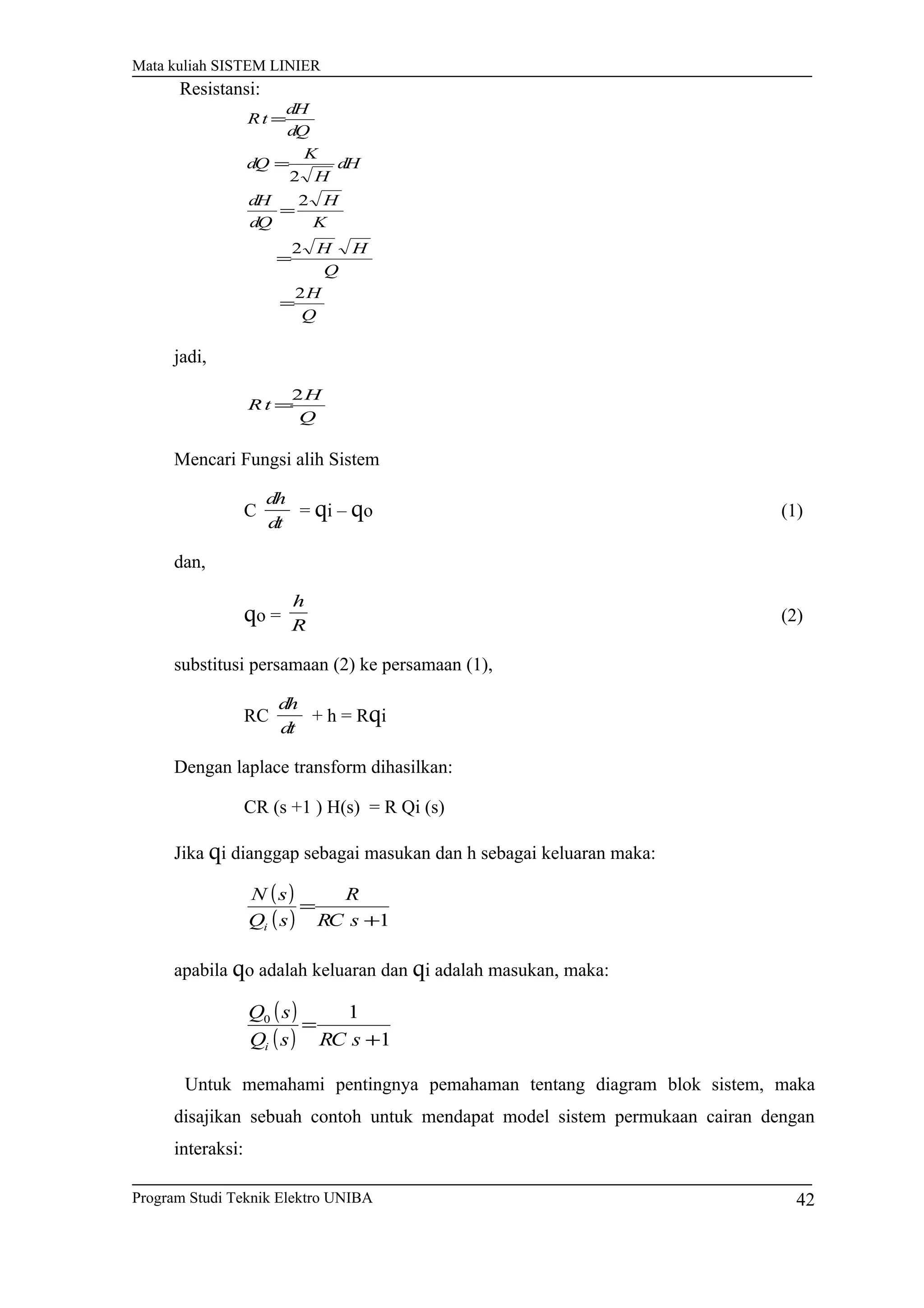 Mata kuliah SISTEM LINIER
Q
H
Q
HH
K
H
dQ
dH
dH
H
K
dQ
dQ
dH
tR
2
2
2
2
=
=
=
=
=
jadi,
Q
H
tR
2
=
Mencari Fungsi alih Sistem
C
dt
dh
= qi – qo (1)
dan,
qo =
R
h
(2)
substitusi persamaan (2) ke persamaan (1),
RC
dt
dh
+ h = Rqi
Dengan laplace transform dihasilkan:
CR (s +1 ) H(s) = R Qi (s)
Jika qi dianggap sebagai masukan dan h sebagai keluaran maka:
( )
( ) 1+
=
sRC
R
sQ
sN
i
apabila qo adalah keluaran dan qi adalah masukan, maka:
( )
( ) 1
10
+
=
sRCsQ
sQ
i
Untuk memahami pentingnya pemahaman tentang diagram blok sistem, maka
disajikan sebuah contoh untuk mendapat model sistem permukaan cairan dengan
interaksi:
Program Studi Teknik Elektro UNIBA 42
Resistansi:
 