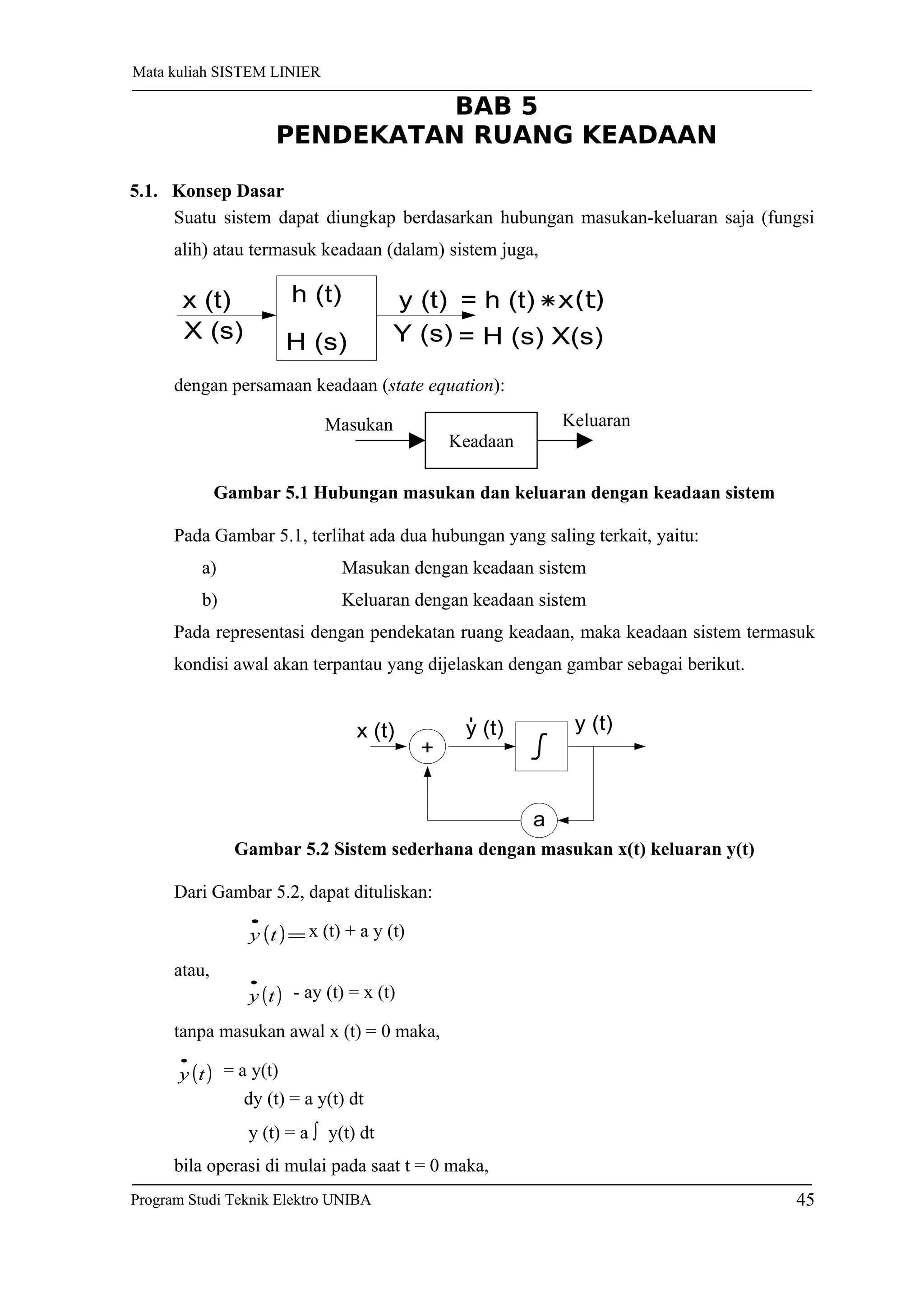 Suatu sistem dapat diungkap berdasarkan hubungan masukan-keluaran saja (fungsi
alih) atau termasuk keadaan (dalam) sistem juga,
h (t)
H (s)
x (t)
X (s)
y (t)
Y (s)
= h (t) x(t)
= H (s) X(s)
dengan persamaan keadaan (state equation):
Gambar 5.1 Hubungan masukan dan keluaran dengan keadaan sistem
Pada Gambar 5.1, terlihat ada dua hubungan yang saling terkait, yaitu:
a) Masukan dengan keadaan sistem
b) Keluaran dengan keadaan sistem
Pada representasi dengan pendekatan ruang keadaan, maka keadaan sistem termasuk
kondisi awal akan terpantau yang dijelaskan dengan gambar sebagai berikut.
+
a
x (t) y (t) y (t)
Gambar 5.2 Sistem sederhana dengan masukan x(t) keluaran y(t)
Dari Gambar 5.2, dapat dituliskan:
( )=
•
ty x (t) + a y (t)
atau,
( )ty
•
- ay (t) = x (t)
tanpa masukan awal x (t) = 0 maka,
( )ty
•
= a y(t)
dy (t) = a y(t) dt
y (t) = a ∫ y(t) dt
bila operasi di mulai pada saat t = 0 maka,
Keadaan
Masukan Keluaran
45Program Studi Teknik Elektro UNIBA
Mata kuliah SISTEM LINIER
5.1. Konsep Dasar
BAB 5
PENDEKATAN RUANG KEADAAN
 