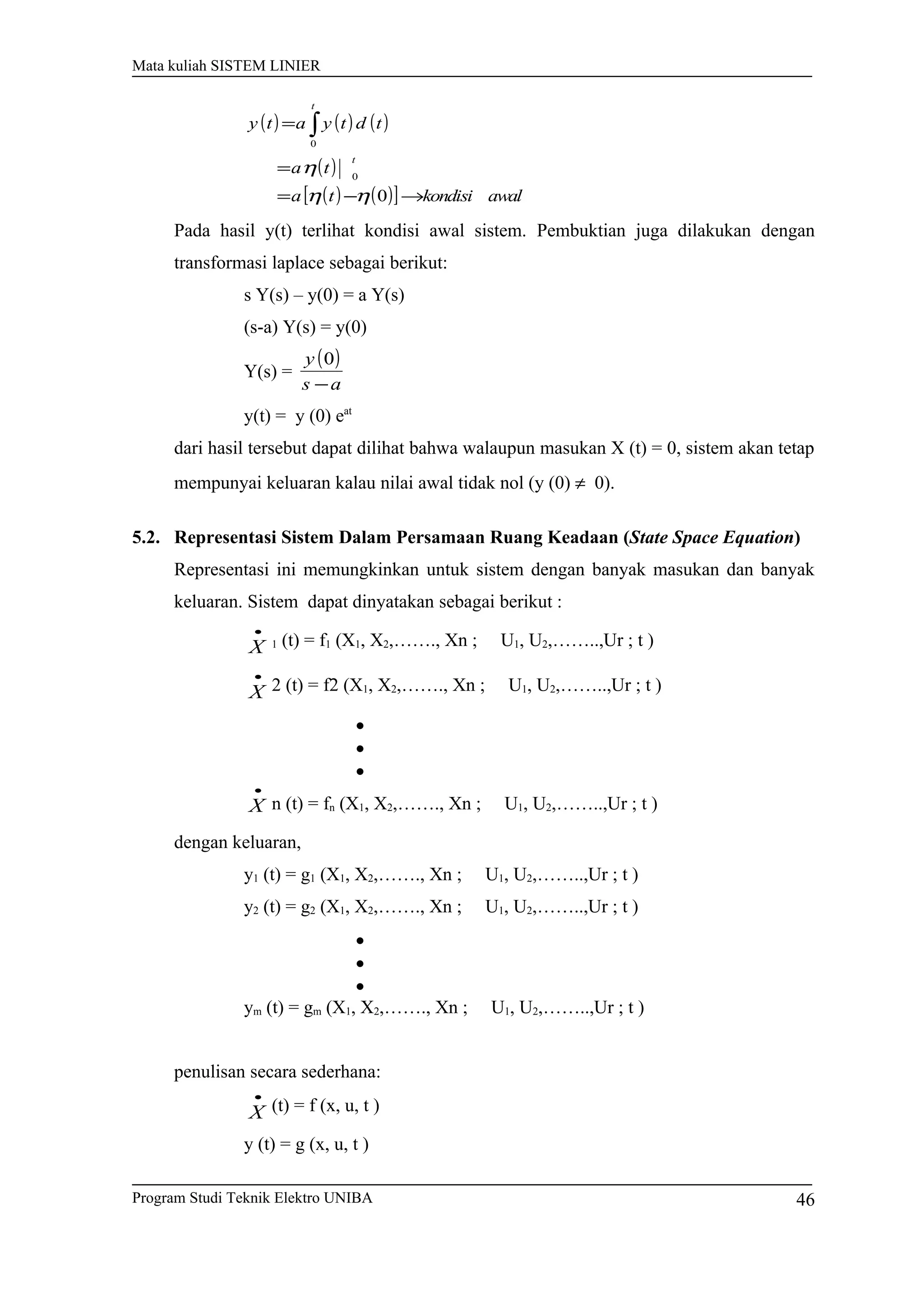 Mata kuliah SISTEM LINIER
( ) ( ) ( )
( )
( ) ( )[ ] awalkondisita
ta
tdtyaty
t
t
→−=
=
= ∫
0
0
0
ηη
η
Pada hasil y(t) terlihat kondisi awal sistem. Pembuktian juga dilakukan dengan
transformasi laplace sebagai berikut:
s Y(s) – y(0) = a Y(s)
(s-a) Y(s) = y(0)
Y(s) =
( )
as
y
−
0
y(t) = y (0) eat
dari hasil tersebut dapat dilihat bahwa walaupun masukan X (t) = 0, sistem akan tetap
mempunyai keluaran kalau nilai awal tidak nol (y (0) ≠ 0).
5.2. Representasi Sistem Dalam Persamaan Ruang Keadaan (State Space Equation)
Representasi ini memungkinkan untuk sistem dengan banyak masukan dan banyak
keluaran. Sistem dapat dinyatakan sebagai berikut :
•
X 1 (t) = f1 (X1, X2,……., Xn ; U1, U2,……..,Ur ; t )
•
X 2 (t) = f2 (X1, X2,……., Xn ; U1, U2,……..,Ur ; t )
•
•
•
•
X n (t) = fn (X1, X2,……., Xn ; U1, U2,……..,Ur ; t )
dengan keluaran,
y1 (t) = g1 (X1, X2,……., Xn ; U1, U2,……..,Ur ; t )
y2 (t) = g2 (X1, X2,……., Xn ; U1, U2,……..,Ur ; t )
•
•
•
ym (t) = gm (X1, X2,……., Xn ; U1, U2,……..,Ur ; t )
penulisan secara sederhana:
•
X (t) = f (x, u, t )
y (t) = g (x, u, t )
Program Studi Teknik Elektro UNIBA 46
 