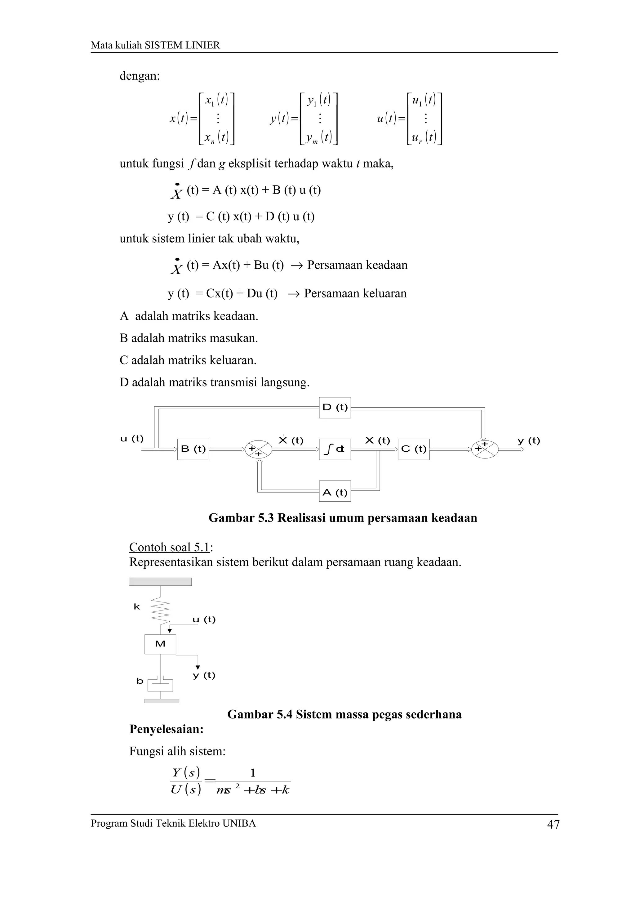 Mata kuliah SISTEM LINIER
dengan:
( )
( )
( )
( )
( )
( )
( )
( )
( )









=










=










=
tu
tu
tu
ty
ty
ty
tx
tx
tx
rmn

111
untuk fungsi f dan g eksplisit terhadap waktu t maka,
•
X (t) = A (t) x(t) + B (t) u (t)
y (t) = C (t) x(t) + D (t) u (t)
untuk sistem linier tak ubah waktu,
•
X (t) = Ax(t) + Bu (t) → Persamaan keadaan
y (t) = Cx(t) + Du (t) → Persamaan keluaran
A adalah matriks keadaan.
B adalah matriks masukan.
C adalah matriks keluaran.
D adalah matriks transmisi langsung.
+
+
+
+
B (t)
D (t)
A (t)
C (t)
X (t) y (t)u (t) X (t)
dt
Gambar 5.3 Realisasi umum persamaan keadaan
Contoh soal 5.1:
Representasikan sistem berikut dalam persamaan ruang keadaan.
Gambar 5.4 Sistem massa pegas sederhana
Penyelesaian:
Fungsi alih sistem:
( )
( ) kbsmssU
sY
++
= 2
1
Program Studi Teknik Elektro UNIBA
b
k
u (t)
y (t)
M
47
 
