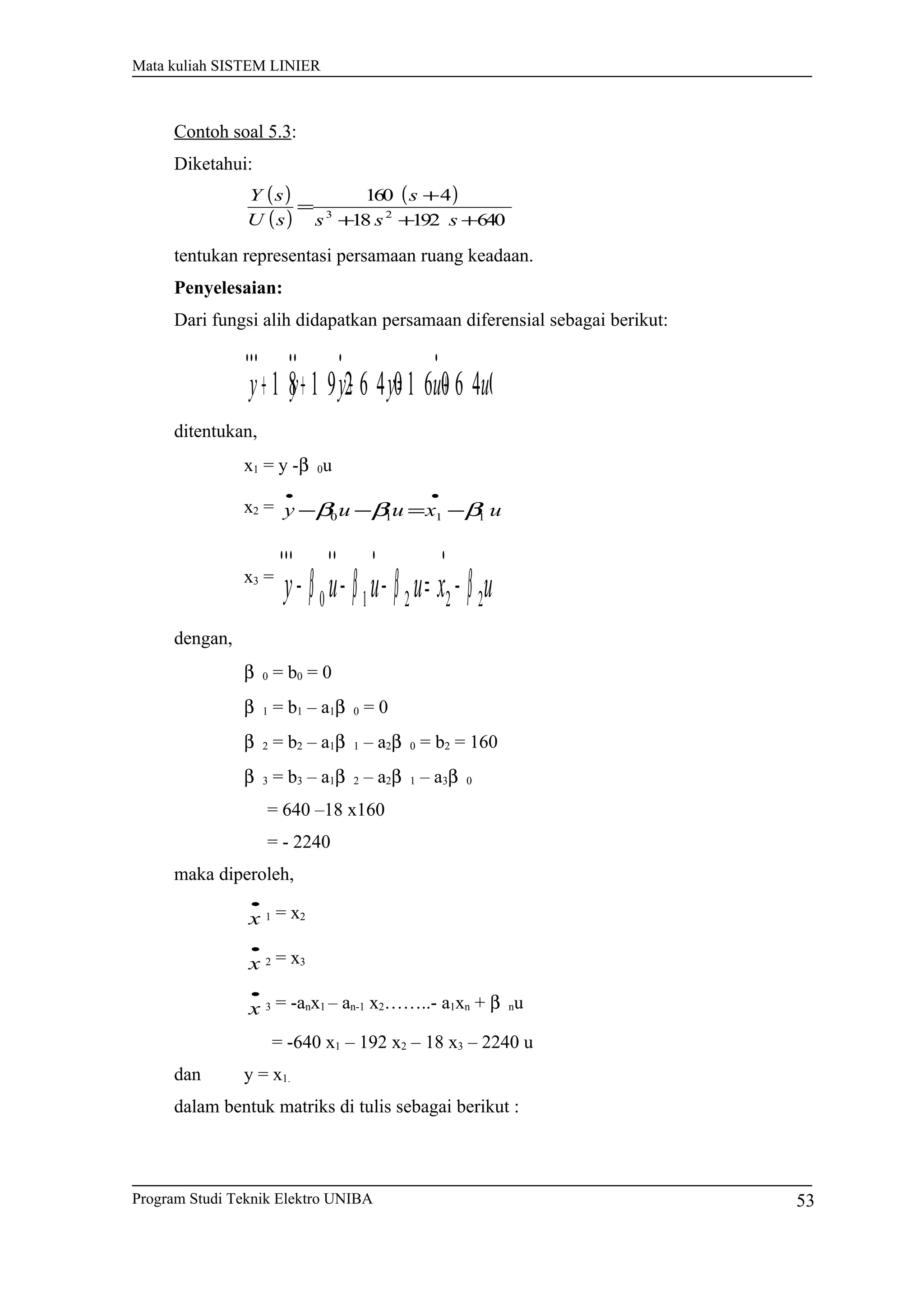 Mata kuliah SISTEM LINIER
Contoh soal 5.3:
Diketahui:
( )
( )
( )
64019218
4160
23
+++
+
=
sss
s
sU
sY
tentukan representasi persamaan ruang keadaan.
Penyelesaian:
Dari fungsi alih didapatkan persamaan diferensial sebagai berikut:
uuyyyy 6 4 01 6 06 4 01 9 21 8 +=+++
•••••••
ditentukan,
x1 = y -β 0u
x2 = uxuuy 1110 βββ −=−−
••
x3 =
uxuuuy 22210 ββββ −=−−−
•••••••
dengan,
β 0 = b0 = 0
β 1 = b1 – a1β 0 = 0
β 2 = b2 – a1β 1 – a2β 0 = b2 = 160
β 3 = b3 – a1β 2 – a2β 1 – a3β 0
= 640 –18 x160
= - 2240
maka diperoleh,
•
x 1 = x2
•
x 2 = x3
•
x 3 = -anx1 – an-1 x2……..- a1xn + β nu
= -640 x1 – 192 x2 – 18 x3 – 2240 u
dan y = x1.
dalam bentuk matriks di tulis sebagai berikut :
Program Studi Teknik Elektro UNIBA 53
 