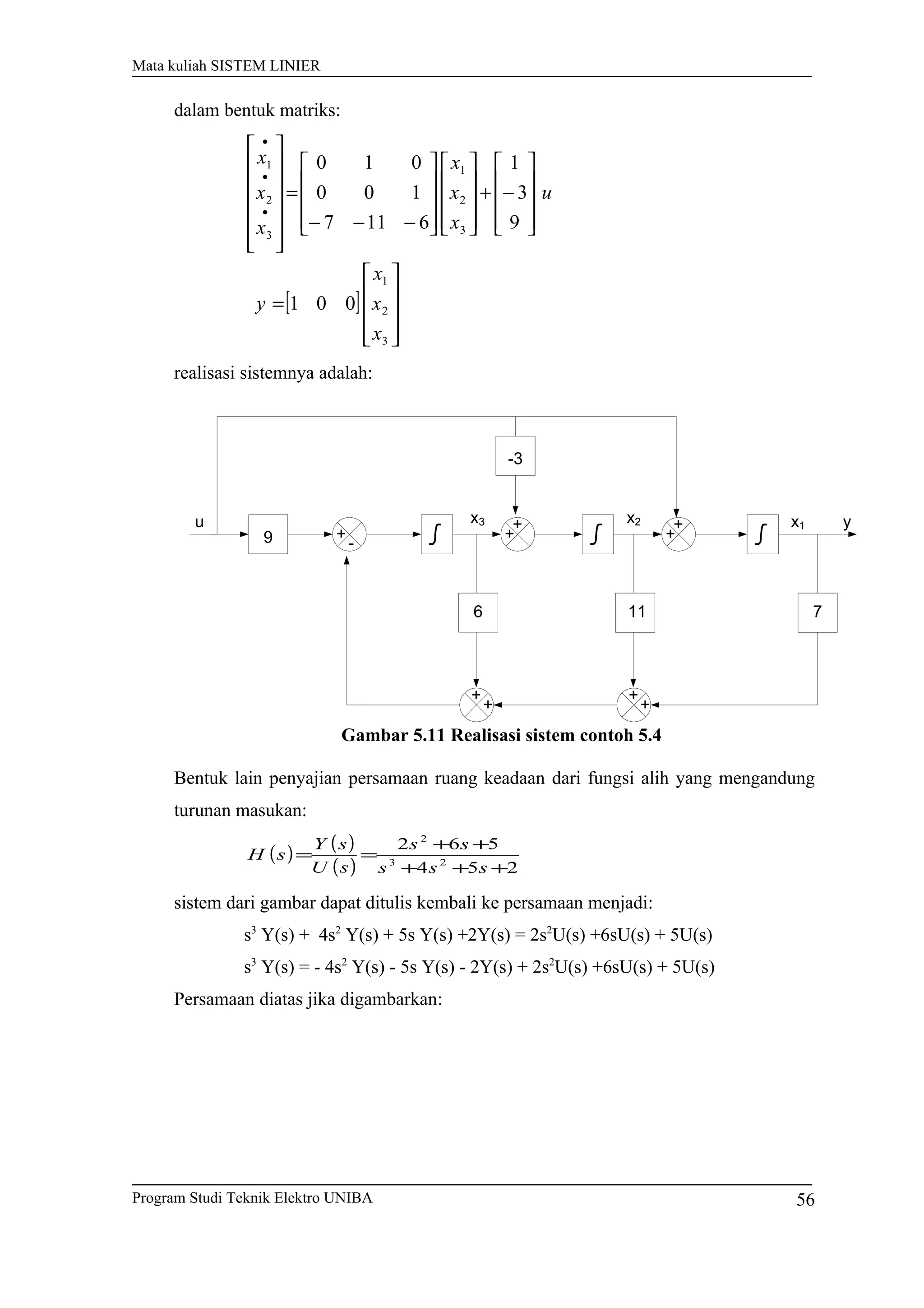 Mata kuliah SISTEM LINIER
dalam bentuk matriks:
[ ]










=










−+




















−−−
=














•
•
•
3
2
1
3
2
1
3
2
1
001
9
3
1
6117
100
010
x
x
x
y
u
x
x
x
x
x
x
realisasi sistemnya adalah:
+
-
+
+
+
+
+
+
+
+u
9
6 11
-3
x3 x2 x1
7
y
Gambar 5.11 Realisasi sistem contoh 5.4
Bentuk lain penyajian persamaan ruang keadaan dari fungsi alih yang mengandung
turunan masukan:
( ) ( )
( ) 254
562
23
2
+++
++
==
sss
ss
sU
sY
sH
sistem dari gambar dapat ditulis kembali ke persamaan menjadi:
s3
Y(s) + 4s2
Y(s) + 5s Y(s) +2Y(s) = 2s2
U(s) +6sU(s) + 5U(s)
s3
Y(s) = - 4s2
Y(s) - 5s Y(s) - 2Y(s) + 2s2
U(s) +6sU(s) + 5U(s)
Persamaan diatas jika digambarkan:
Program Studi Teknik Elektro UNIBA 56
 