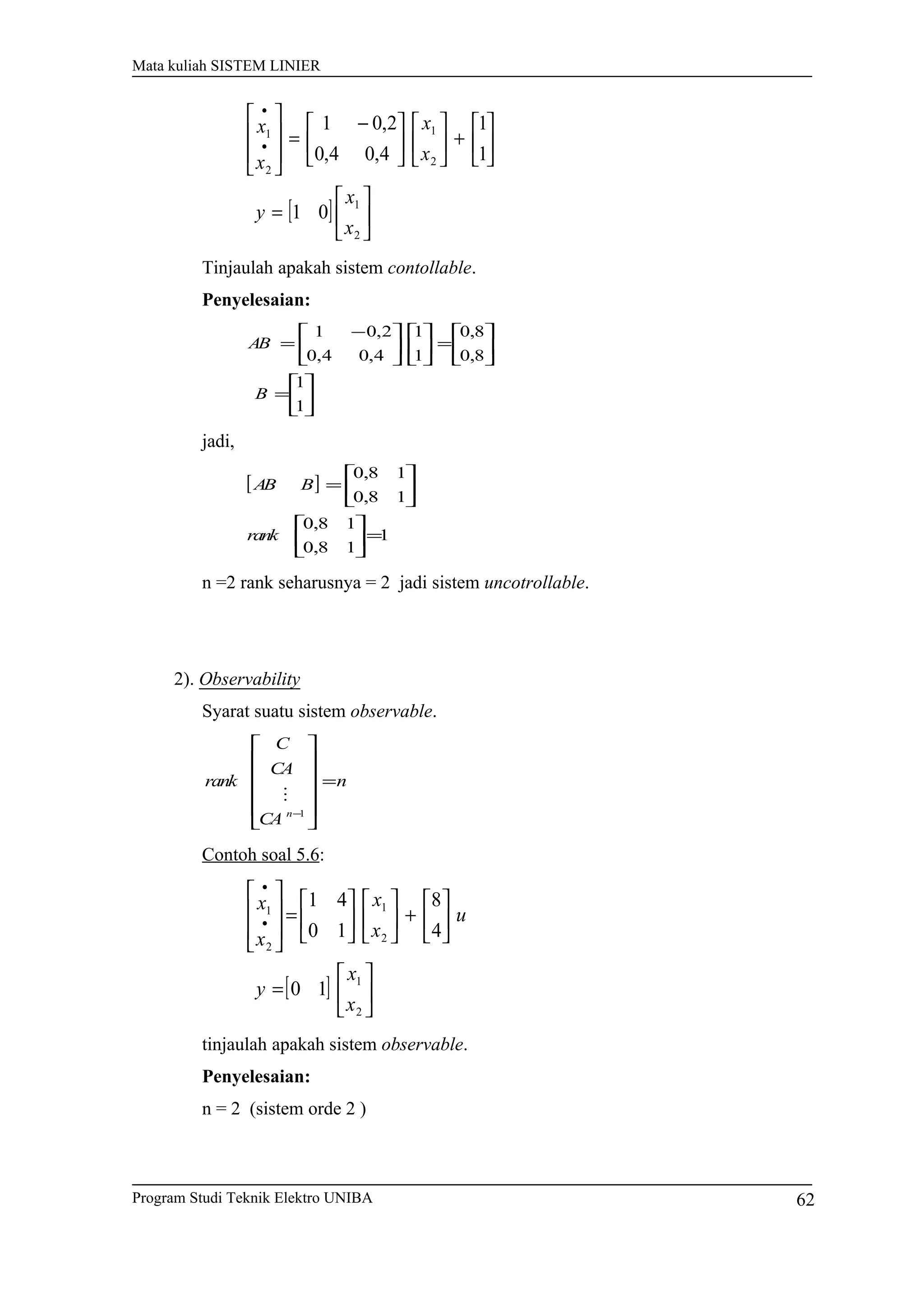 Mata kuliah SISTEM LINIER
[ ] 





=






+










 −
=








•
•
2
1
2
1
2
1
01
1
1
4,04,0
2,01
x
x
y
x
x
x
x
Tinjaulah apakah sistem contollable.
Penyelesaian:






=






=










 −
=
1
1
8,0
8,0
1
1
4,04,0
2,01
B
AB
jadi,
[ ]
1
18,0
18,0
18,0
18,0
=











=
rank
BAB
n =2 rank seharusnya = 2 jadi sistem uncotrollable.
2). Observability
Syarat suatu sistem observable.
n
CA
CA
C
rank
n
=












−1

Contoh soal 5.6:
[ ] 





=






+











=








•
•
2
1
2
1
2
1
10
4
8
10
41
x
x
y
u
x
x
x
x
tinjaulah apakah sistem observable.
Penyelesaian:
n = 2 (sistem orde 2 )
Program Studi Teknik Elektro UNIBA 62
 
