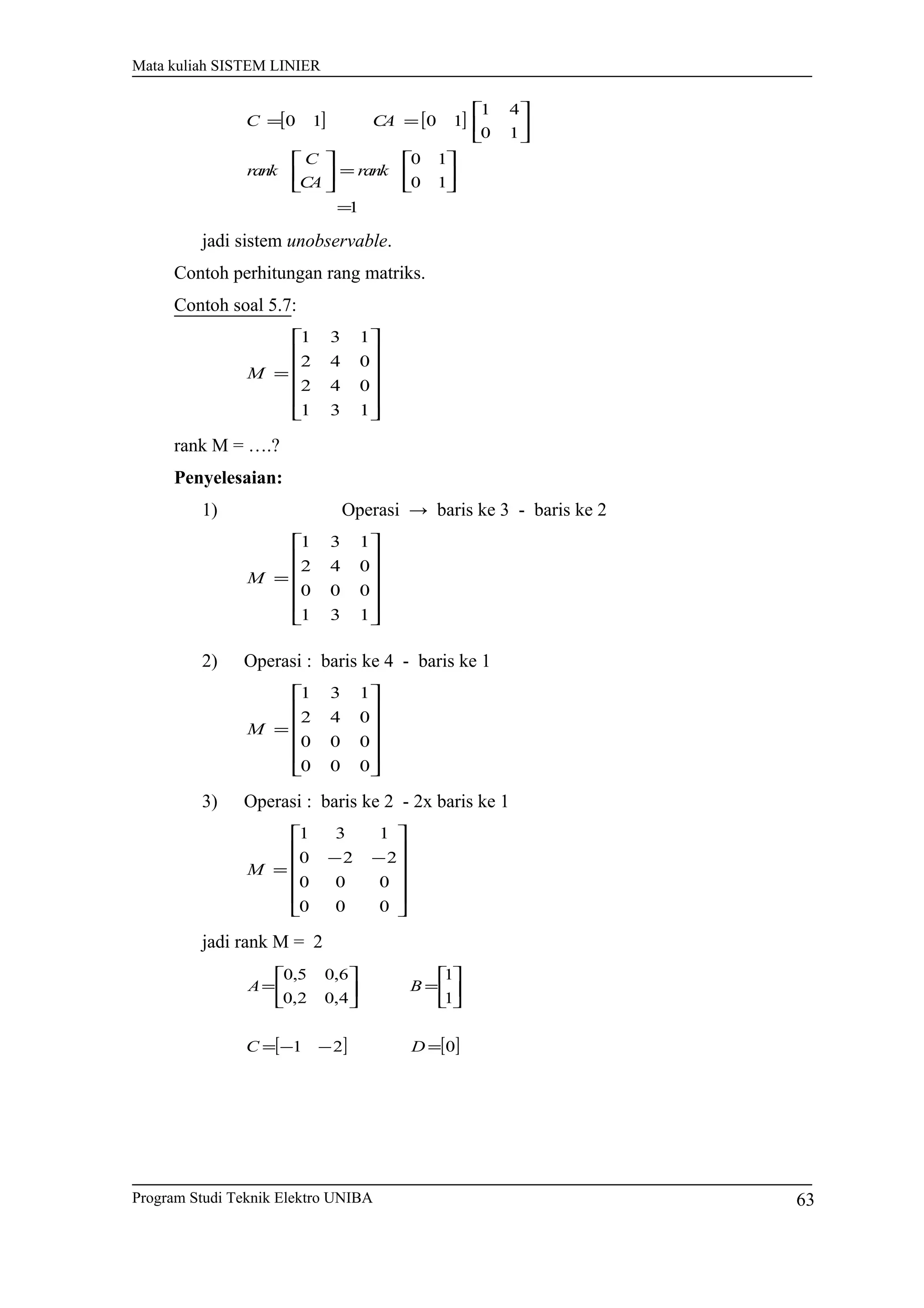 Mata kuliah SISTEM LINIER
[ ] [ ]
1
10
10
10
41
1010
=






=











==
rank
CA
C
rank
CAC
jadi sistem unobservable.
Contoh perhitungan rang matriks.
Contoh soal 5.7:












=
131
042
042
131
M
rank M = ….?
Penyelesaian:
1) Operasi → baris ke 3 - baris ke 2












=
131
000
042
131
M
2) Operasi : baris ke 4 - baris ke 1












=
000
000
042
131
M
3) Operasi : baris ke 2 - 2x baris ke 1












−−
=
000
000
220
131
M
jadi rank M = 2
[ ] [ ]021
1
1
4,02,0
6,05,0
=−−=






=





=
DC
BA
Program Studi Teknik Elektro UNIBA 63
 