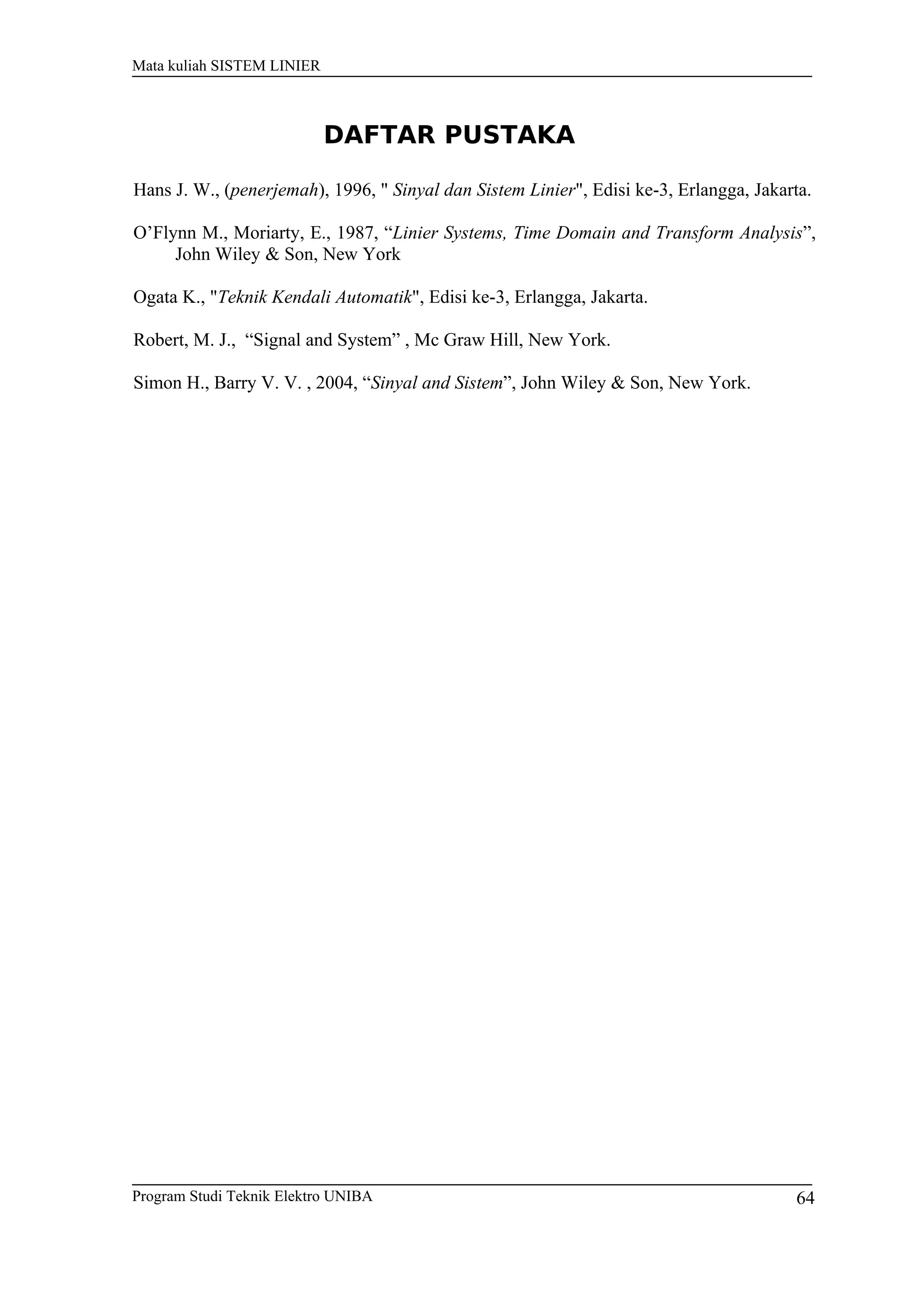 Mata kuliah SISTEM LINIER
Program Studi Teknik Elektro UNIBA 64
DAFTAR PUSTAKA
Hans J. W., (penerjemah), 1996, " Sinyal dan Sistem Linier", Edisi ke-3, Erlangga, Jakarta.
O’Flynn M., Moriarty, E., 1987, “Linier Systems, Time Domain and Transform Analysis”,
John Wiley & Son, New York
Ogata K., "Teknik Kendali Automatik", Edisi ke-3, Erlangga, Jakarta.
Robert, M. J., “Signal and System” , Mc Graw Hill, New York.
Simon H., Barry V. V. , 2004, “Sinyal and Sistem”, John Wiley & Son, New York.
 