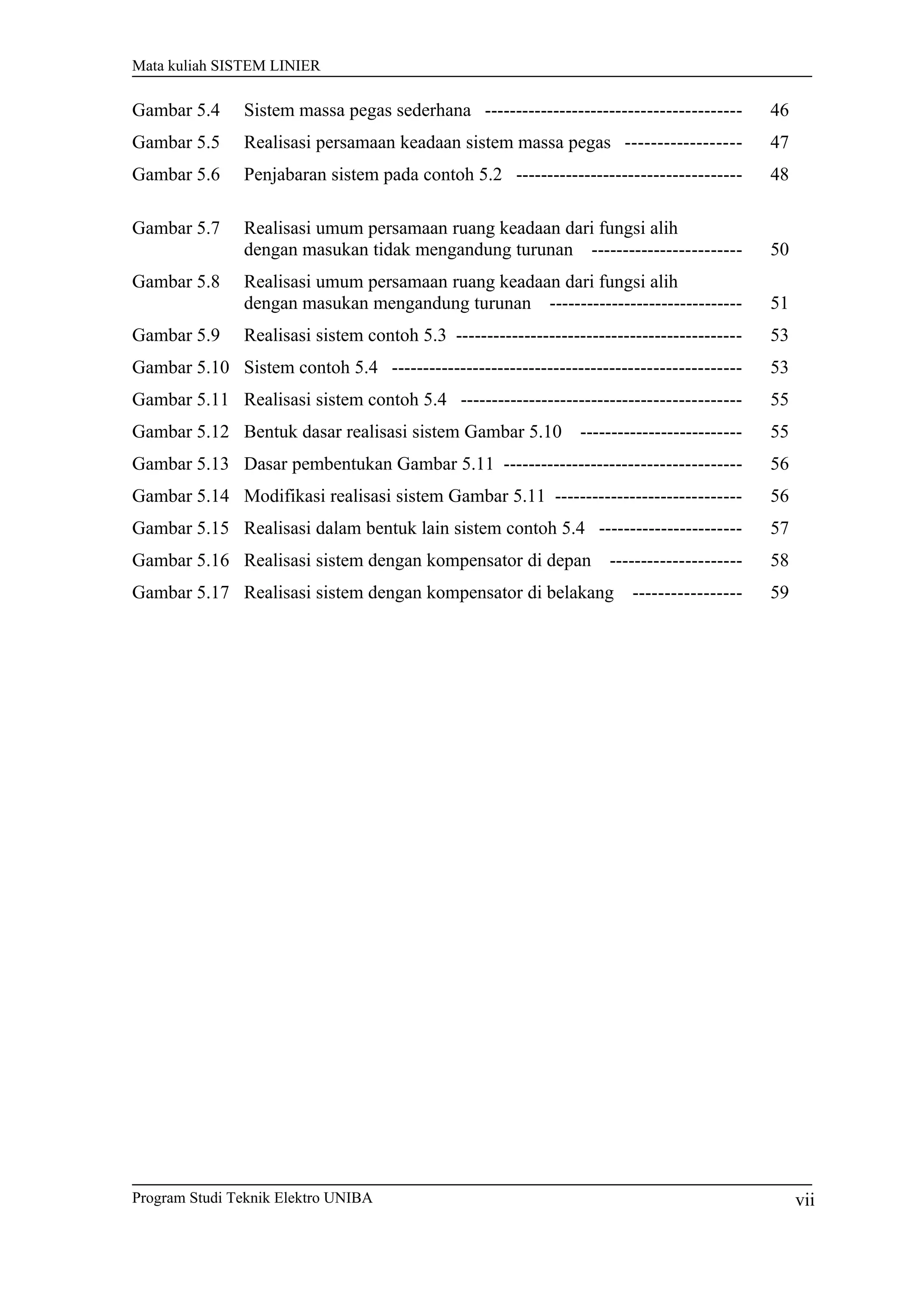 Mata kuliah SISTEM LINIER
Gambar 5.4 Sistem massa pegas sederhana ----------------------------------------- 46
Gambar 5.5 Realisasi persamaan keadaan sistem massa pegas ------------------ 47
Gambar 5.6 Penjabaran sistem pada contoh 5.2 ------------------------------------ 48
Gambar 5.7 Realisasi umum persamaan ruang keadaan dari fungsi alih
dengan masukan tidak mengandung turunan ------------------------ 50
Gambar 5.8 Realisasi umum persamaan ruang keadaan dari fungsi alih
dengan masukan mengandung turunan ------------------------------- 51
Gambar 5.9 Realisasi sistem contoh 5.3 ---------------------------------------------- 53
Gambar 5.10 Sistem contoh 5.4 -------------------------------------------------------- 53
Gambar 5.11 Realisasi sistem contoh 5.4 --------------------------------------------- 55
Gambar 5.12 Bentuk dasar realisasi sistem Gambar 5.10 -------------------------- 55
Gambar 5.13 Dasar pembentukan Gambar 5.11 -------------------------------------- 56
Gambar 5.14 Modifikasi realisasi sistem Gambar 5.11 ------------------------------ 56
Gambar 5.15 Realisasi dalam bentuk lain sistem contoh 5.4 ----------------------- 57
Gambar 5.16 Realisasi sistem dengan kompensator di depan --------------------- 58
Gambar 5.17 Realisasi sistem dengan kompensator di belakang ----------------- 59
Program Studi Teknik Elektro UNIBA vii
 