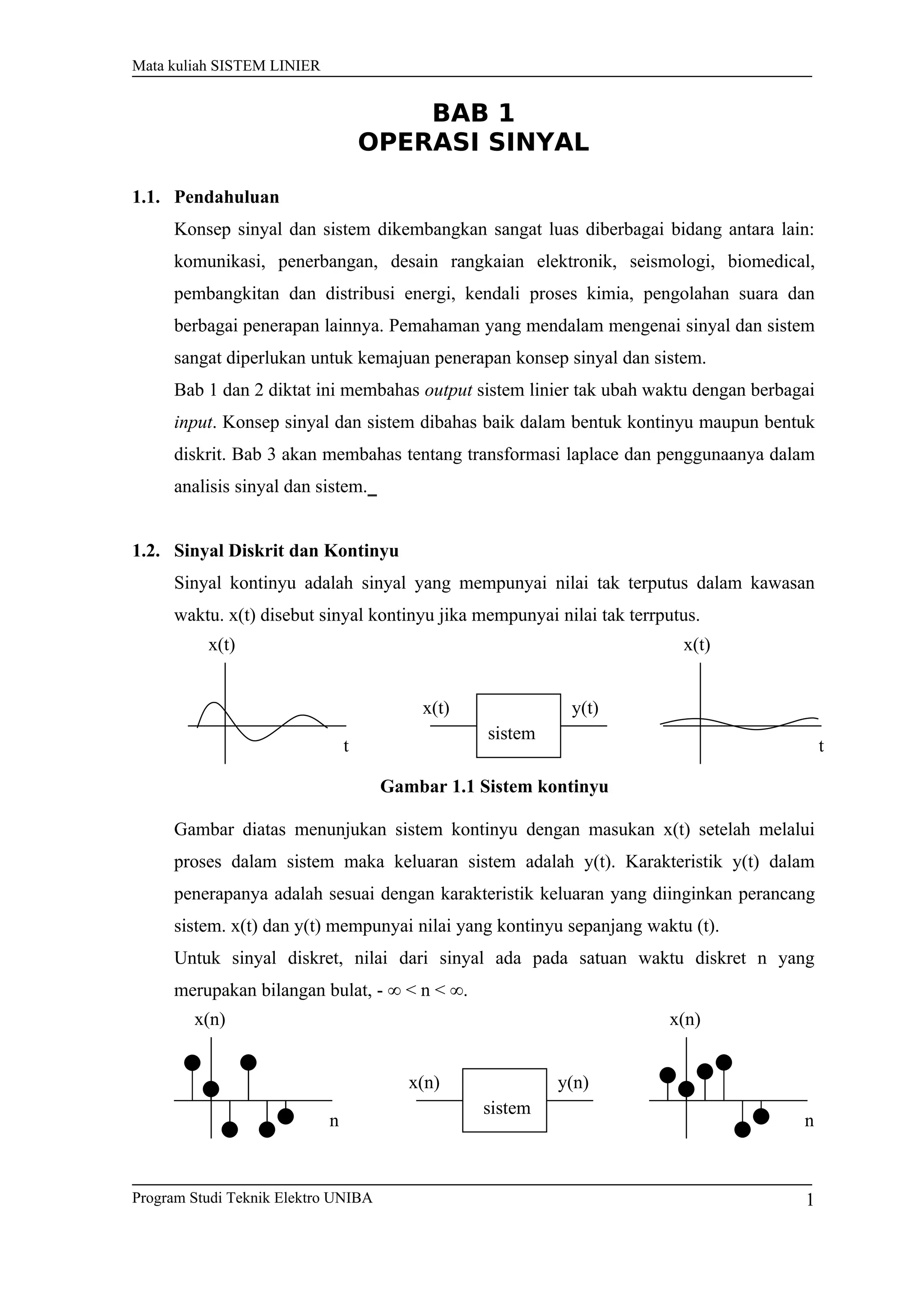 Mata kuliah SISTEM LINIER
BAB 1
OPERASI SINYAL
1.1. Pendahuluan
Konsep sinyal dan sistem dikembangkan sangat luas diberbagai bidang antara lain:
komunikasi, penerbangan, desain rangkaian elektronik, seismologi, biomedical,
pembangkitan dan distribusi energi, kendali proses kimia, pengolahan suara dan
berbagai penerapan lainnya. Pemahaman yang mendalam mengenai sinyal dan sistem
sangat diperlukan untuk kemajuan penerapan konsep sinyal dan sistem.
Bab 1 dan 2 diktat ini membahas output sistem linier tak ubah waktu dengan berbagai
input. Konsep sinyal dan sistem dibahas baik dalam bentuk kontinyu maupun bentuk
diskrit. Bab 3 akan membahas tentang transformasi laplace dan penggunaanya dalam
analisis sinyal dan sistem.
1.2. Sinyal Diskrit dan Kontinyu
Sinyal kontinyu adalah sinyal yang mempunyai nilai tak terputus dalam kawasan
waktu. x(t) disebut sinyal kontinyu jika mempunyai nilai tak terrputus.
Gambar 1.1 Sistem kontinyu
Gambar diatas menunjukan sistem kontinyu dengan masukan x(t) setelah melalui
proses dalam sistem maka keluaran sistem adalah y(t). Karakteristik y(t) dalam
penerapanya adalah sesuai dengan karakteristik keluaran yang diinginkan perancang
sistem. x(t) dan y(t) mempunyai nilai yang kontinyu sepanjang waktu (t).
Untuk sinyal diskret, nilai dari sinyal ada pada satuan waktu diskret n yang
merupakan bilangan bulat, - ∞ < n < ∞.
Program Studi Teknik Elektro UNIBA
x(t)
sistem
x(t) y(t)
x(t)
t t
x(n)
sistem
x(n) y(n)
x(n)
n n
1
 