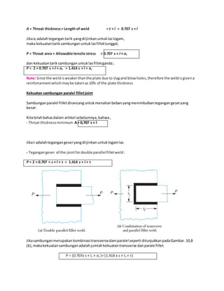 A = Throat thickness × Length of weld = t × l = 0.707 s × l 
Jika σt adalah tegangan tarik yang diijinkan untuk las logam, 
maka kekuatan tarik sambungan untuk las fillet tunggal, 
P = Throat area × Allowable tensile stress = 0.707 s × l × σt 
dan kekuatan tarik sambungan untuk las fillet ganda ; 
P = 2 × 0.707 s × l × σt = 1.414 s × l × σt 
Note: Since the weld is weaker than the plate due to slag and blow holes, therefore the weld is given a 
reinforcement which may be taken as 10% of the plate thickness 
Kekuatan sambungan paralel fillet joint 
Sambungan paralel fillet dirancang untuk menahan beban yang menimbulkan tegangan geser yang 
besar. 
Kita telah bahas dalam artikel sebelumnya, bahwa , 
- Throat thickness minimum A = 0,707 s × l 
Jika τ adalah tegangan geser yang diijinkan untuk logam las 
- Tegangan geser of the joint for double parallel fillet weld : 
P = 2 × 0.707 × s × l × τ = 1.414 s × l × τ 
Jika sambungan merupakan kombinasi transverse dam paralel seperti ditunjukkan pada Gambar. 10,8 
(b), maka kekuatan sambungan adalah jumlah kekuatan transverse dan parale fillet. 
P = (0.707x s × l1 × σt )+ (1.414 x s × l2 × τ) 
 