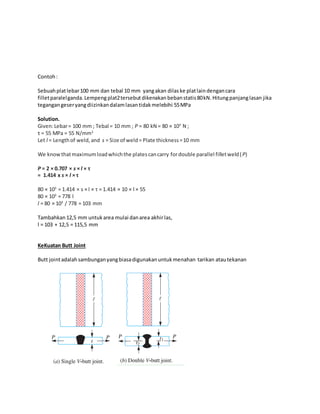 Contoh : 
Sebuah plat lebar 100 mm dan tebal 10 mm yang akan dilas ke plat lain dengan cara 
fillet paralel ganda. Lempeng plat2 tersebut dikenakan beban statis 80 kN. Hitung panjang lasan jika 
tegangan geser yang diizinkan dalam lasan tidak melebihi 55 MPa 
Solution. 
Given: Lebar = 100 mm ; Tebal = 10 mm ; P = 80 kN = 80 × 103 N ; 
τ = 55 MPa = 55 N/mm2 
Let l = Length of weld, and s = Size of weld = Plate thickness = 10 mm 
We know that maximum load which the plates can carry for double parallel fillet weld (P) 
P = 2 × 0.707 × s × l × τ 
= 1.414 x s × l × τ 
80 × 103 = 1.414 × s × l × τ = 1.414 × 10 × l × 55 
80 × 103 = 778 l 
l = 80 × 103 / 778 = 103 mm 
Tambahkan 12,5 mm untuk area mulai dan area akhir las, 
l = 103 + 12,5 = 115,5 mm 
KeKuatan Butt Joint 
Butt joint adalah sambungan yang biasa digunakan untuk menahan tarikan atau tekanan 
 