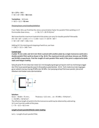 50 × 103N = 990 l 
l = 50 × 103 / 990 = 50.5 mm 
Tambahkan 12,5 mm 
l = 50.5 + 12.5 = 63 mm 
Panjang lasan untuk loading kelelahan 
From Table 10.6, we find that the stress concentration factor for parallel fillet welding is 2.7. 
Permissible shear stress, τ = 56 / 2.7 = 20.74 N/mm2 
We know that the maximum load which the plates can carry for double parallel fi llet welds 
(P) = 50 × 103 = 1.414 s × l × τ = 1.414 × 12.5 × l × 20.74 = 367 l 
l = 50 × 103 / 367 = 136.2 mm 
Adding 12.5 for starting and stopping of weld run, we have 
l = 136.2 + 12.5 = 148.7 mm 
Contoh Soal: 
A plate 75 mm wide and 12.5 mm thick is joined with another plate by a single transverse weld and a 
double parallel fillet weld as shown in Fig. 10.15. The maximum tensile and shear stresses are 70 MPa 
and 56 MPa respectively. Find the length of each parallel fillet weld, if the joint is subjected to both 
static and fatigue loading 
Sebuah pelat 75 mm lebar dan tebal 12,5 mm bergabung dengan piring lain oleh las melintang tunggal 
dan fillet lasan paralel ganda seperti ditunjukkan pada Gambar. 10.15. Tarik maksimum dan tegangan 
geser adalah masing-masing 70 MPa dan 56 MPa. Cari panjang setiap fillet lasan paralel, jika sendi 
dibebani oleh beban statis dan kelelahan 
Solution : 
Given : Width = 75 mm ; Thickness = 12.5 mm ; στ = 70 MPa = 70 N/mm2 ; 
τ = 56 MPa = 56 N/mm2. 
The effective length of weld (l1) for the transverse weld may be obtained by subtracting 
12.5 mm from the width of the plate. 
l1 = 75 – 12.5 = 62.5 mm 
Length of each parallel fillet for static loading 
Let l2 = Length of each parallel fillet. 
 