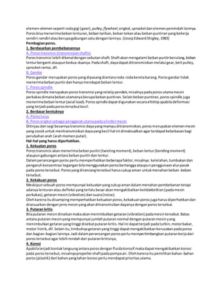 elemen-elemen seperti roda gigi (gear), pulley, flywheel, engkol, sprocket dan elemen pemindah lainnya. 
Poros bisa menerima beban lenturan, beban tarikan, beban tekan atau beban puntiran yang bekerja 
sendiri-sendiri atau berupa gabungan satu dengan lainnya. (Josep Edward Shigley, 1983) 
Pembagian poros. 
1. Berdasarkan pembebanannya 
A. Poros transmisi (transmission shafts) 
Poros transmisi lebih dikenal dengan sebutan shaft. Shaft akan mengalami beban puntir berulang, beban 
lentur berganti ataupun kedua-duanya. Pada shaft, daya dapat ditransmisikan melalui gear, belt pulley, 
sprocket rantai, dll. 
B. Gandar 
Poros gandar merupakan poros yang dipasang diantara roda-roda kereta barang. Poros gandar tidak 
menerima beban puntir dan hanya mendapat beban lentur. 
C. Poros spindle 
Poros spindle merupakan poros transmisi yang relatip pendek, misalnya pada poros utama mesin 
perkakas dimana beban utamanya berupa beban puntiran. Selain beban puntiran, poros spindle juga 
menerima beban lentur (axial load). Poros spindle dapat digunakan secara efektip apabila deformasi 
yang terjadi pada poros tersebut kecil. 
2. Berdasar bentuknya 
A. Poros lurus 
B. Poros engkol sebagai penggerak utama pada silinder mesin 
Ditinjau dari segi besarnya transmisi daya yang mampu ditransmisikan, poros merupakan elemen mesin 
yang cocok untuk mentransmisikan daya yang kecil hal ini dimaksudkan agar terdapat kebebasan bagi 
perubahan arah (arah momen putar). 
Hal-hal yang harus diperhatikan. 
1. Kekuatan poros 
Poros transmisi akan menerima beban puntir (twisting moment), beban lentur (bending moment) 
ataupun gabungan antara beban puntir dan lentur. 
Dalam perancangan poros perlu memperhatikan beberapa faktor, misalnya : kelelahan, tumbukan dan 
pengaruh konsentrasi tegangan bila menggunakan poros bertangga ataupun penggunaan alur pasak 
pada poros tersebut. Poros yang dirancang tersebut harus cukup aman untuk menahan beban-beban 
tersebut. 
2. Kekakuan poros 
Meskipun sebuah poros mempunyai kekuatan yang cukup aman dalam menahan pembebanan tetapi 
adanya lenturan atau defleksi yang terlalu besar akan mengakibatkan ketidaktelitian (pada mesin 
perkakas), getaran mesin (vibration) dan suara (noise). 
Oleh karena itu disamping memperhatikan kekuatan poros, kekakuan poros juga harus diperhatikan dan 
disesuaikan dengan jenis mesin yang akan ditransmisikan dayanya dengan poros tersebut. 
3. Putaran kritis 
Bila putaran mesin dinaikan maka akan menimbulkan getaran (vibration) pada mesin tersebut. Batas 
antara putaran mesin yang mempunyai jumlah putaran normal dengan putaran mesin yang 
menimbulkan getaran yang tinggi disebut putaran kritis. Hal ini dapat terjadi pada turbin, motor bakar, 
motor listrik, dll. Selain itu, timbulnya getaran yang tinggi dapat mengakibatkan kerusakan pada poros 
dan bagian-bagian lainnya. Jadi dalam perancangan poros perlu mempertimbangkan putaran kerja dari 
poros tersebut agar lebih rendah dari putaran kritisnya, 
4. Korosi 
Apabila terjadi kontak langsung antara poros dengan fluida korosif maka dapat mengakibatkan korosi 
pada poros tersebut, misalnya propeller shaft pada pompa air. Oleh karena itu pemilihan bahan-bahan 
poros (plastik) dari bahan yang tahan korosi perlu mendapat prioritas utama. 
 