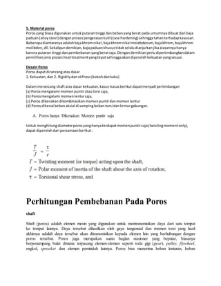 5. Material poros 
Poros yang biasa digunakan untuk putaran tinggi dan beban yang berat pada umumnya dibuat dari baja 
paduan (alloy steel) dengan proses pengerasan kulit (case hardening) sehingga tahan terhadap keausan. 
Beberapa diantaranya adalah baja khrom nikel, baja khrom nikel molebdenum, baja khrom, baja khrom 
molibden, dll. Sekalipun demikian, baja paduan khusus tidak selalu dianjurkan jika alasannya hanya 
karena putaran tinggi dan pembebanan yang berat saja. Dengan demikian perlu dipertimbangkan dalam 
pemilihan jenis proses heat treatment yang tepat sehingga akan diperoleh kekuatan yang sesuai. 
Desain Poros 
Poros dapat dirancang atas dasar 
1. Kekuatan, dan 2. Rigidity dan stifness (kokoh dan kaku) 
Dalam merancang shaft atas dasar kekuatan, kasus-kasus berikut dapat menjadi pertimbangan 
(a) Poros mengalami momen puntir atau torsi saja, 
(b) Poros mengalami momen lentur saja, 
(c) Poros dikenakan dikombinasikan momen puntir dan momen lentur 
(d) Poros dikenai beban aksial di samping beban torsi dan lentur gabungan. 
A. Poros hanya Dikenakan Momen puntir saja 
Untuk menghitung diameter poros yang hanya terdapat momen puntir saja (twisting moment only), 
dapat diperoleh dari persamaan berikut : 
Perhitungan Pembebanan Pada Poros 
shaft 
Shaft (poros) adalah elemen mesin yang digunakan untuk mentransmisikan daya dari satu tempat 
ke tempat lainnya. Daya tersebut dihasilkan oleh gaya tangensial dan momen torsi yang hasil 
akhirnya adalah daya tersebut akan ditransmisikan kepada elemen lain yang berhubungan dengan 
poros tersebut. Poros juga merupakan suatu bagian stasioner yang beputar, biasanya 
berpenampang bulat dimana terpasang elemen-elemen seperti roda gigi (gear), pulley, flywheel, 
engkol, sprocket dan elemen pemindah lainnya. Poros bisa menerima beban lenturan, beban 
 
