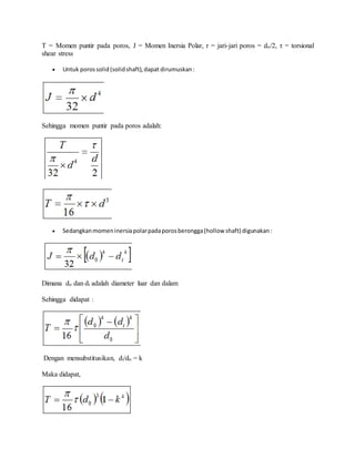 T = Momen puntir pada poros, J = Momen Inersia Polar, r = jari-jari poros = do/2, τ = torsional 
shear stress 
 Untuk poros solid (solid shaft), dapat dirumuskan : 
Sehingga momen puntir pada poros adalah: 
 Sedangkan momen inersia polar pada poros berongga (hollow shaft) digunakan : 
Dimana do dan di adalah diameter luar dan dalam 
Sehingga didapat : 
Dengan mensubstitusikan, di/do = k 
Maka didapat, 
 