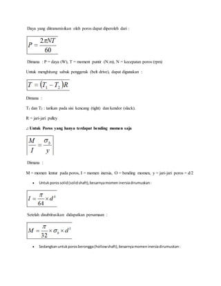 Daya yang ditransmisikan oleh poros dapat diperoleh dari : 
Dimana : P = daya (W), T = moment puntir (N.m), N = kecepatan poros (rpm) 
Untuk menghitung sabuk penggerak (belt drive), dapat digunakan : 
Dimana : 
T1 dan T2 : tarikan pada sisi kencang (tight) dan kendor (slack). 
R = jari-jari pulley 
.: Untuk Poros yang hanya terdapat bending momen saja 
Dimana : 
M = momen lentur pada poros, I = momen inersia, O = bending momen, y = jari-jari poros = d/2 
 Untuk poros solid (solid shaft), besarnya momen inersia dirumuskan : 
Setelah disubtitusikan didapatkan persamaan : 
 Sedangkan untuk poros berongga (hollow shaft), besarnya momen inersia dirumuskan : 
 