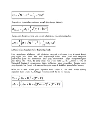 Selanjutnya, berdasarkan maximum normal stress theory, didapat : 
Dengan cara dan proses yang sama seperti sebelumnya, maka akan didapatkan 
2. Pembebanan berubah-ubah (fluctuating loads) 
Pada pembahasan sebelumnya telah dijelaskan mengenai pembebanan tetap (constant loads) 
yang terjadi pada poros. Dan pada kenyataannya bahwa poros justru akan mengalami 
pembebanan puntir dan pembebanan lentur yang berubah-ubah. Dengan mempertimbangkan 
jenis beban, sifat beban, dll. yang terjadi pada poros maka ASME (American Society of 
Mechanical Engineers) menganjurkan dalam perhitungan untuk menentukan diameter poros 
yang dapat diterima (aman) perlu memperhitungkan pengaruh kelelahan karena beban berulang. 
Dalam hal ini untuk momen puntir digunakan factor koreksi Kt dan untuk momen bending 
digunakan factor koreksi Km. Sehingga persamaan untuk Te dan Me menjadi, 
 