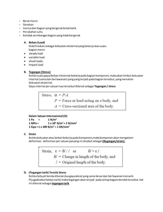 - Berat mesin 
- Gesekan 
- Inersia dari bagian yang bergerak bolak balik 
- Perubahan suhu 
- Ketidak seimbangan bagian yang tidak bergerak 
A. Beban (Load) 
Didefinisikan sebagai kekuatan eksternal yang bekerja atas suatu 
bagian mesin 
 steady load 
 variable load 
 shock loads. 
 Impact load 
B. Tegangan (Stress) 
Ketika suatu gaya/beban eksternal bekerja pada bagian komponen, maka akan timbul kekuatan 
internal (sama dan berlawanan) yang yang terjadi pada bagian tersebut, yang menahan 
kekuatan eksternal. 
Gaya internal per satuan luas tersebut dikenal sebagai Tegangan / stress 
Dalam Satuan Internasional (SI) 
1 Pa = 1 N/m2 
1 MPa = 1 x 106 N/m2 = 1 N/mm2 
1 Gpa = 1 x 109 N/m2 = 1 kN/mm2 
C. Strain 
Ketika kekuatan atau beban bekerja pada komponen,maka komponen akan mengalami 
deformasi . deformasi per satuan panjang ini disebut sebagai (Regangan/strain) . 
D. (Tegangan tarik) Tensile Stress 
Ketika Sebuah benda dikenai dua gaya aksial yang sama besar dan berlawanan menarik 
P(jugadisebut beban tarik) maka tegangan akan terjadi pada setiap bagian bendat tersebut. Hal 
ini dikenal sebagai tegangan tarik 
 