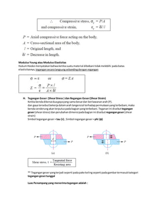 Modulus Young atau Modulus Elastisitas 
Hukum Hooke menyatakan bahwa ketika suatu material dibebani tidak melebihi pada batas 
elastisitasnya, tegangan secara langsung sebanding dengan regangan 
H. Tegangan Geser (Shear Stress ) dan Regangan Geser (Shear Strain) 
Ketika benda dikenai dua gaya yang sama besar dan berlawanan arah (P). 
dan gaya tersebut bekerja dalam arah tangensial terhadap permukaan yang terbebani, maka 
benda cenderung akan terputus pada bagian yang terbebani. Teganan ini disebut tegangan 
geser (shear stress) dan perubahan dimensi pada bagian ini disebut regangan geser (shear 
strain) 
Simbol tegangan geser = tau (τ) , Simbol regangan geser = phi (ф) 
** Tegangan geser yang terjadi seperti pada pake keling seperti pada gambar termasuk kategori 
tegangan geser tunggal 
Luas Penampang yang menerima tegangan adalah : 
 
