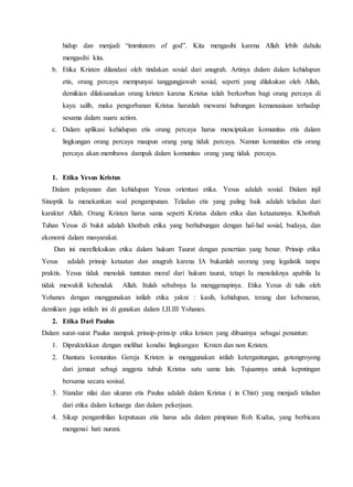 hidup dan menjadi “immitators of god”. Kita mengasihi karena Allah lebih dahulu
mengasihi kita.
b. Etika Kristen dilandasi oleh tindakan sosial dari anugrah. Artinya dalam dalam kehidupan
etis, orang percaya mempunyai tanggungjawab sosial, seperti yang dilakukan oleh Allah,
demikian dilaksanakan orang kristen karena Kristus telah berkorban bagi orang percaya di
kayu salib, maka pengorbanan Kristus haruslah mewarai hubungan kemanusiaan terhadap
sesama dalam suaru action.
c. Dalam aplikasi kehidupan etis orang percaya harus menciptakan komunitas etis dalam
lingkungan orang percaya maupun orang yang tidak percaya. Namun komunitas etis orang
percaya akan membawa dampak dalam komunitas orang yang tidak percaya.
1. Etika Yesus Kristus
Dalam pelayanan dan kehidupan Yesus orientasi etika. Yesus adalah sosial. Dalam injil
Sinoptik Ia menekankan soal pengampunan. Teladan etis yang paling baik adalah teladan dari
karakter Allah. Orang Kristen harus sama seperti Kristus dalam etika dan ketaatannya. Khotbah
Tuhan Yesus di bukit adalah khotbah etika yang berhubungan dengan hal-hal sosial, budaya, dan
ekonomi dalam masyarakat.
Dan ini merefleksikan etika dalam hukum Taurat dengan penertian yang benar. Prinsip etika
Yesus adalah prinsip ketaatan dan anugrah karena IA bukanlah seorang yang legalistik tanpa
praktis. Yesus tidak menolak tuntutan moral dari hukum taurat, tetapi Ia menolaknya apabila Ia
tidak mewakili kehendak Allah. Itulah sebabnya Ia menggenapinya. Etika Yesus di tulis oleh
Yohanes dengan menggunakan istilah etika yakni : kasih, kehidupan, terang dan kebenaran,
demikian juga istilah ini di gunakan dalam I,II.III Yohanes.
2. Etika Dari Paulus
Dalam surat-surat Paulus nampak prinsip-prinsip etika kristen yang dibuatnya sebagai penuntun:
1. Dipraktekkan dengan melihat kondisi lingkungan Krsten dan non Kristen.
2. Diantara komunitas Gereja Kristen ia menggunakan istilah ketergantungan, gotongroyong
dari jemaat sebagi anggota tubuh Kristus satu sama lain. Tujuannya untuk kepntingan
bersama secara sosisal.
3. Standar nilai dan ukuran etis Paulus adalah dalam Kristus ( in Chist) yang menjadi teladan
dari etika dalam keluarga dan dalam pekerjaan.
4. Sikap pengambilan keputusan etis harus ada dalam pimpinan Roh Kudus, yang berbicara
mengenai hati nurani.
 