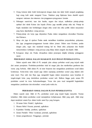 5. Orang kristenn tidak boleh berkompromi dengan dunia dan tidak boleh menjadi penghalang
bagi orang kafir untuk mengenal Yesus. Tindakan yang bijaksana harus diambil seperti
mengenai makanan dan minuman dan penggunaan-penggunaan karunia.
6. Hubungan suami-istri, tuan dan hamba, negara dan rakyat, melibatkan prinsip-prinsip
spiritual dari tubuh Kristus dan kepala (Petrus juga memiliki prinsip etika ini). Prinsip ini
begitu mendalam dan berhubungan dengan etika sosial dan etika politik dalam masyarakat
yang harus diperhatikan orang percaya.
7. Prinsip-prinsip etis kerja juga dinyatakan Paulus dalam mengadakan rekonsiliasi Onesimus
dan Filemaon.
8. Sikap etis juga di ajarkan Paulus untuk memelihara keindahan penyembahan, pelayanan,
dan juga penggunaan-pengguanaan karunia dalam jemaat. Dalam surat Korintus, paulus
dengan jelas, tegas dan mendetail tentang hal ini. Disini etika pelayanan dan ibadah
mencerminkan kehidupan orang percaya yang hidup dalam anugrah dan displin Allah.
9. Ketegasan sikap etis Paulus diwujudkan dalam penerapan disiplin terhadap pelanggaran
moral.
PERUBAHAN SOSIAL DALAM SEJARAH PL DAN PB DAN PENDEKATANNYA.
Dalam sejarah umat Allah di PL nampak jelas adanya perbahan sosial yang terjadi mulai
dari zaman penciptaan. Perubahan-perubahan sisial ini sangat jelas dan memberikan gambaran dan
warna yang berbeda. Allah dalam PL ini turut berperan dan mengadakan pendekatan sosial dalam
konteksnya. Krisis-krisis tentu terjadi juga dalam sepanjang perubahan sosisal yang dialami oleh
umat israel. Para nabi dan Raja juga mengambil bagian dalam menyarakan suara kenabian di
tengah-tengah krisis yang disebabkan perubahan sosisal tadi. Bahkan hingga pada zaman PB
perubahan sosisal itu terus berkesinambungan. Yesus dan para rasul mengambil bagiandalam
mengadakan pendekatan dan rekonsiliasi sosisal pada waktu itu.
PERUBAHAN SOSIAL DALAM PL DAN PENDEKATANNYA
Dalam sejarah umat Allah di PL, perubahan sosial yang terjadi begitu menyolok. Namun
kehadiran Allah dalam perubahan sosial menunjukkan kebijaksanaan Allah yang ajaib. Allah tetap
dapat mendekati umatn-Nya dalam kodisi umat-Nya yang beragam.
1. Di taman Eden: Primitif, Agrikultura
2. Menara Babel: Peasant, peternak, agrikultura
3. Kejatuhan: Kinship, pemburu, agrikultura
4. Zaman Patriakh: Tribes/ kesukuan, peternak, agrikultura
5. Zaman pengembaraan: Penggungsi, peternak
 