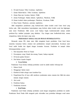 6. Di tanah Kanaan: Tribes/ kesukuan, Agrikultura
7. Zaman Hakim-hakim: Tribes/ kesukuan, Agrikultura
8. Zaman Raja-raja: kesukun, Industri, Politik
9. Zaman Pembuagan: Budak, Industri, Agrikultura, Pluralisme, Politik
10. Zaman kembali dalam pembuangan: Pluralisme, Kesukuan, Politik
11. Masa Tansisi: Pluralisme, peternak, Agrikultura.
Allah mengadakan pendekatan yang berbeda-beda dalam kondisi sosial Umat Israel yang
berbea pula. Allah menyediakan kepemimpinan yang berbeda dalam kondisi sosial dan lingkungan
umat israel. Pendekatan Allah secara sosal budaya begitu kontekstual.salah satunya adalah
pedekata-Nya melalaui perjanjian yang diadakan –Nya dengan umat Isralberbeda-beda, namun
mengandung makna dan tujuan yang sama.
PERUBAHAN SOSIAL DALAM PB DAN PENDEKATANNYA
Memasuki zaman PB, dunia umat Allah mengalami bayak perubahan. Umat Israel harus
menerima kenyataan bahwa orientasi dari partikularisme menjadi universalisme. Kesukaan umat
Israel sudah berlalu dan diganti dengan komunitas bersama. Perubahan ini nampak dalam
beberapaperubahan sosisal:
1. Dari masyarakat Ibrani ke Yunani
2. Percampuran orang Yahudi dan oramng Yunani, budaya majemuk
3. Di bawah jajahan Romawi
4. Dari hukum kepada Anugrah
 Yesus Kristus
Pendekatan Yesus Kristus terhadap perubahan sosial ini adalah melalui beberapa hal:
1. Hukum Kasih
2. Menggenapi hukum taurat
3. Khotbah di bukit sebagai suara kenabian-Nya.
4. Pengorbanan-Nya di kayu salib membawa pendamaian antara manusia dan Allah dan antara
manusia dengan manusia.
5. Aksi sosial
6. Pendekata budaya
7. Pendekatan ekonomi
 Rsul Paulus
Pendekatan rasul Paulus terhadap perubahan sosial dengan mengadakan perubahan itu sendiri.
Pendekatan Rasul Paulus lebih mengarah pada rekonsiliasi atau perubahan hubungan sosial antara
 