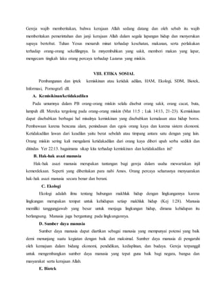 Gereja wajib memberitakan, bahwa kerajaan Allah sedang datang dan oleh sebab itu wajib
memberitakan pemerintahan dan janji kerajaan Allah dalam segala lapangan hidup dan menyerukan
supaya bertobat. Tuhan Yesus menaruh minat terhadap kesehatan, makanan, serta perlakukan
terhadap orang-orang sekelilingnya. Ia mnyembuhkan yang sakit, memberi makan yang lapar,
mengecam tingkah laku orang percaya terhadap Lazarus yang miskin.
VIII. ETIKA SOSIAL
Pembangunan dan iptek kemiskinan atau ketidak adilan, HAM, Ekologi, SDM, Biotek,
Informasi, Pornografi dll.
A. Kemisikinan/ketidakadilan
Pada umumnya dalam PB orang-orang miskin selalu disebut orang sakit, orang cacat, buta,
lumpuh dll. Mereka tergolong pada orang-orang miskin (Mat 11:5 ; Luk 14:13, 21-23). Kemiskinan
dapat disebabkan berbagai hal misalnya kemiskinan yang disebabkan kemalasan atau hidup boros.
Pembawaan karena bencana alam, penindasan dan egois orang kaya dan karena sistem ekonomi.
Ketidakadilan lawan dari keadilan yaitu berat sebelah atau timpang antara satu dengan yang lain.
Orang miskin sering kali mengalami ketidakadilan dari orang kaya diberi upah serba sedikit dan
ditindas Yer 22:13. bagaimana sikap kita terhadap kemiskinan dan ketidakadilan ini?
B. Hak-hak asazi manusia
Hak-hak asazi manusia merupakan tantangan bagi gereja dalam usaha mewartakan injil
kemerdekaan. Seperti yang diberitakan para nabi Amos. Orang percaya seharusnya menyuarakan
hak-hak asazi manusia secara benar dan berani.
C. Ekologi
Ekologi adalah ilmu tentang hubungan makhluk hidup dengan lingkungannya karena
lingkungan merupakan tempat untuk kehidupan setiap makhluk hidup (Kej 1:28). Manusia
memiliki tanggungjawab yang besar untuk menjaga lingkungan hidup, dimana kehidupan itu
berlangsung. Manusia juga bergantung pada lingkungannya.
D. Sumber daya manusia
Sumber daya manusia dapat diartikan sebagai manusia yang mempunyai potensi yang baik
demi menunjang suatu kegiatan dengan baik dan maksimal. Sumber daya manusia di pengaruhi
oleh kemajuan dalam bidang ekonomi, pendidikan, kedisplinan, dan budaya. Gereja terpanggil
untuk mengembangkan sumber daya manusia yang tepat guna baik bagi negara, bangsa dan
masyarakat serta kerajaan Allah.
E. Biotek
 