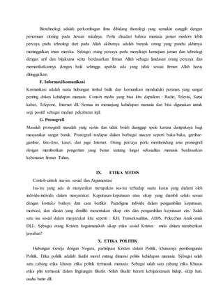 Biotehnologi adalah perkembagan ilmu dibidang thenologi yang semakin canggih dengan
penemuan cloning pada hewan misalnya. Perlu disadari bahwa manusia jaman modern lebih
percaya pada tehnologi dari pada Allah akibatnya adalah banyak orang yang pandai akhirnya
meninggalkan iman mereka. Sebagai orang percaya perlu menyikapi kemajuan jaman dan tehnologi
dengan arif dan bijaksana serta berdasarkan firman Allah sebagai landasan orang percaya dan
memanfaatkannya dengan baik sehingga apabila ada yang tidak sesuai firman Allah harus
ditinggalkan.
F. Informasi/komunikasi
Komunikasi adalah suatu hubungan timbal balik dan komunikasi menduduki peranan yang sangat
penting dalam kehidupan manusia. Contoh media yang bisa kita dapatkan : Radio, Televisi, Surat
kabar, Telepone, Internet dll. Semua ini menunjang kehidupan manusia dan bisa digunakan untuk
segi positif sebagai median pekabaran injil.
G. Pronografi
Masalah pronografi masalah yang serius dan tidak boleh dianggap spele karena dampaknya bagi
masyarakat sangat buruk. Pronografi terdapat dalam berbagai macam seperti buku-buku, gambar-
gambar, foto-foto, kaset, dan juga Internet. Orang percaya perlu membendung arus pronografi
dengan memberikan pengertian yang benar tentang fungsi seksualitas manusia berdasarkan
kebenaran firman Tuhan.
IX. ETIKA MEDIS
Contoh-cintoh isu-isu sosial dan Argumentasi
Isu-isu yang ada di masyarakat merupakan isu-isu terhadap suatu kasus yang dialami oleh
individu-individu dalam masyarakat. Keputusan-keputusan atau sikap yang diambil selalu sesuai
dengan konteks budaya dan cara berfikir. Paradigma individu dalam pengambilan keputusan,
motivasi, dan alasan yang dimiliki menentukan sikap etis dan pengambilan keputusan etis. Salah
satu isu sosial dalam masyarakat kita seperti : KB, Transeksualitas, AIDS, Pelecehan Anak-anak
DLL. Sebagai orang Kristen bagaimanakah sikap etika sosial Kristen anda dalam memberikan
jawaban?
X. ETIKA POLITIK
Hubungan Gereja dengan Negara, partisipasi Kristen dalam Politik, khususnya pembangunan
Politik. Etika politik adalah: fisafat moral entang dimensi politis kehidupan manusia. Sebagai salah
satu cabang etika khusus etika politik termasuk manusia. Sebagai salah satu cabang etika Khusus
etika pliti termasuk dalam lingkungan filsafat. Stilah filsafat berarti kebijaksanaan hidup, skap hati,
usaha batin dll.
 