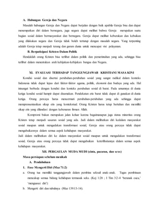 A. Hubungan Gereja dan Negara
Masalah hubungan Gereja dan Negara dapat berjalan dengan baik apabila Gereja bisa dan dapat
menempatkan diri dalam bernegara, juga negara dapat melihat bahwa Gereja merupakan suatu
bagian sosial dalam bermasyarakat dan bernegara. Gereja dapat melihat keburukan dan kebaikan
yang dilakukan negara dan Gereja tidak boleh tertutup dengan masalah negara. Yang terpenting
adalah Gereja tetap menjadi terang dan garam dunia untuk mencapai visi pelayanan.
B. Berpatisipasi Kristen Dalam Politik
Hendaklah orang Kristen bisa terlibat dalam politik dan pemerintahan yang ada, sehingga bisa
terlibat dalam menentukan arah kebijakan-kebijakan bangsa dan Negara.
XI. EVALUASI TERHADAP TANGGUNGJAWAB KRISTIANI MASA KINI
Kondisi sosial dan disertai perubahan-perubahan sosial yang sangat radikal dalam konteks
Indonesia tidak dapat lepas dari faktor-faktor agama, politik, ekonomi dan budaya yang ada. Hal
inisangat berbeda dengan kondisi dan konteks perubahan sosial di barat. Pada umumnya di dunia
ketiga kondisi sosial hampir dapat disamakan. Pendekatan etis barat tidak dapat di gunakan di dunia
ketiga. Orang percaya harus mencermati perubahan-perubahan yang ada sehingga dapat
memprensentasikan sikap etis yang kontekstual. Orang Kristen harus tetap bertahan dan memiliki
sikap etis yang dilandasi dengan kebenaran firman Allah.
Kompromi bukan merupakan jalan keluar karena bagaimanapun juga status minoritas orang
Kristen tetap menjadi sasaran sosial yang ada. Jadi dalam melibatkan diri kedalam masyarakat
sosial maupun untuk mengadakan transformasi sosial, Gereja atau orang percaya tidak dapat
mengabaikannya dalam semua aspek kehidupan masyarakat.
Jadi dalam melibatkan diri ke dalam masyarakat sosial maupun untuk mengadakan transformasi
sosial, Gereja atau orang percaya tidak dapat mengabaikan keterlibatannya dalam semua aspek
kehidupan masyarakat.
XII. PERGAULAN MUDA MUDI (cinta, pacaran, dan sexs)
Masa persiapan sebelum menikah
A. Pendahuluan
1. Fase Mengerti Diri (Maz 71:2)
a. Orang tua memiliki tanggungjawab dalam pembina seksuil anak-anak. Tugas pembinaan
mencakup semua bidang kehidupan termasuk seks. (Kej 1:28 ; I Tim 3:2-4 ‘beranak cucu,’
‘menguasai diri’)
b. Mengerti diri dan tubuhnya (Maz 139:13-14).
 